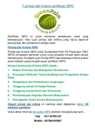 7 prinsip dan kriteria sertifikasi ISPO
Sertifikasi ISPO ini untuk menjamin perkebunan sawit yang
berkelanjutan. Ada tujuh prinsip dan kriteria yang harus dipenuhi
perusahaan dan perkebunan kelapa sawit.
Prinsip dan Kriteria ISPO
Prinsip dan Kriteria ISPO untuk Sustainable Palm Oil Production (P&C
ISPO) merupakan panduan umum untuk produksi minyak sawit secara
berkelanjutan.Terdapat tujuh Prinsip ISPO dan beberapa kriteria praktis
serta indikator yang menjadi acuan sertifikasi ISPO.
Ketujuh prinsip dan Kriteria ISPO adalah :
1. Sistem Perizinan dan Manajemen Perkebunan.
2. Penerapan Pedoman Teknis Budidaya dan Pengolahan Kelapa
Sawit.
3. Pengelolaan dan Pemantauan Lingkungan.
4. Tanggung Jawab Terhadap Pekerja.
5. Tanggung Jawab Sosial dan Komunitas.
6. Pemberdayaan Kegiatan Ekonomi Masyarakat.
7. Peningkatan Usaha Secara Berkelanjutan
Ketujuh prinsip dan kriteria ini nantinya akan dijabarkan dalam 98
indikator penilaian.
Untuk detail informasi konsultan ISPO silahkan menghubungi kami:
Telp : 021 92795135
Mobile : 087884302987
 