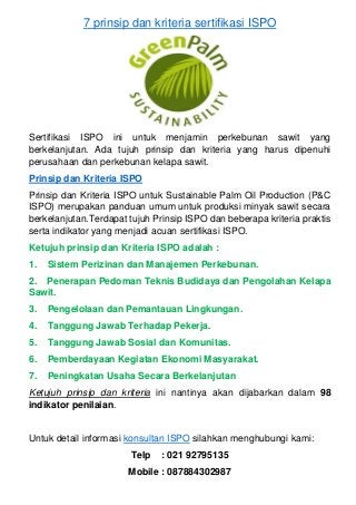 7 prinsip dan kriteria sertifikasi ISPO
Sertifikasi ISPO ini untuk menjamin perkebunan sawit yang
berkelanjutan. Ada tujuh prinsip dan kriteria yang harus dipenuhi
perusahaan dan perkebunan kelapa sawit.
Prinsip dan Kriteria ISPO
Prinsip dan Kriteria ISPO untuk Sustainable Palm Oil Production (P&C
ISPO) merupakan panduan umum untuk produksi minyak sawit secara
berkelanjutan.Terdapat tujuh Prinsip ISPO dan beberapa kriteria praktis
serta indikator yang menjadi acuan sertifikasi ISPO.
Ketujuh prinsip dan Kriteria ISPO adalah :
1. Sistem Perizinan dan Manajemen Perkebunan.
2. Penerapan Pedoman Teknis Budidaya dan Pengolahan Kelapa
Sawit.
3. Pengelolaan dan Pemantauan Lingkungan.
4. Tanggung Jawab Terhadap Pekerja.
5. Tanggung Jawab Sosial dan Komunitas.
6. Pemberdayaan Kegiatan Ekonomi Masyarakat.
7. Peningkatan Usaha Secara Berkelanjutan
Ketujuh prinsip dan kriteria ini nantinya akan dijabarkan dalam 98
indikator penilaian.
Untuk detail informasi konsultan ISPO silahkan menghubungi kami:
Telp : 021 92795135
Mobile : 087884302987
 
