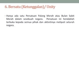 6. Bersatu (Ketunggalan)/ Unity
• Hanya ada satu Persatuan Palang Merah atau Bulan Sabit
Merah dalam sesebuah negara. Pers...