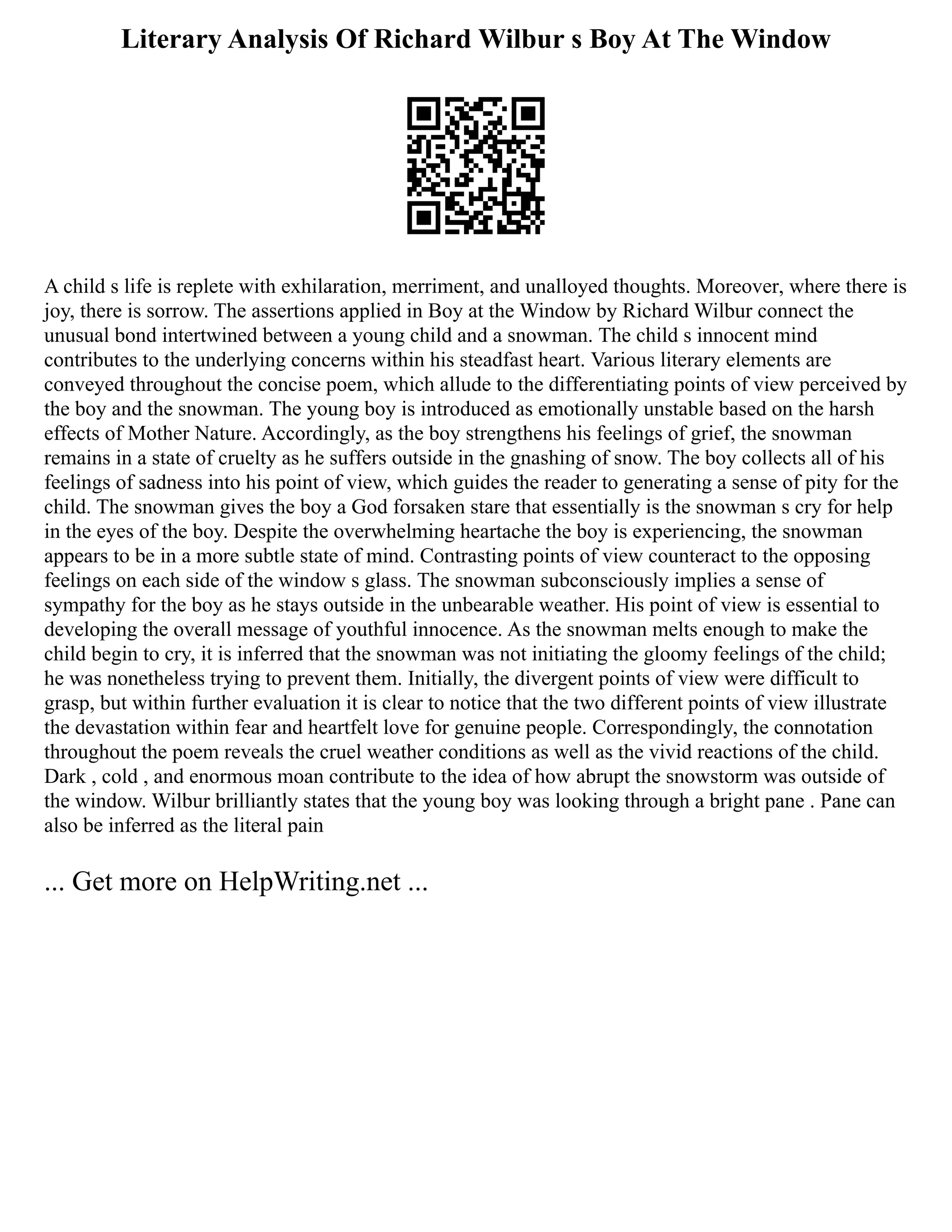 Literary Analysis Of Richard Wilbur s Boy At The Window
A child s life is replete with exhilaration, merriment, and unalloyed thoughts. Moreover, where there is
joy, there is sorrow. The assertions applied in Boy at the Window by Richard Wilbur connect the
unusual bond intertwined between a young child and a snowman. The child s innocent mind
contributes to the underlying concerns within his steadfast heart. Various literary elements are
conveyed throughout the concise poem, which allude to the differentiating points of view perceived by
the boy and the snowman. The young boy is introduced as emotionally unstable based on the harsh
effects of Mother Nature. Accordingly, as the boy strengthens his feelings of grief, the snowman
remains in a state of cruelty as he suffers outside in the gnashing of snow. The boy collects all of his
feelings of sadness into his point of view, which guides the reader to generating a sense of pity for the
child. The snowman gives the boy a God forsaken stare that essentially is the snowman s cry for help
in the eyes of the boy. Despite the overwhelming heartache the boy is experiencing, the snowman
appears to be in a more subtle state of mind. Contrasting points of view counteract to the opposing
feelings on each side of the window s glass. The snowman subconsciously implies a sense of
sympathy for the boy as he stays outside in the unbearable weather. His point of view is essential to
developing the overall message of youthful innocence. As the snowman melts enough to make the
child begin to cry, it is inferred that the snowman was not initiating the gloomy feelings of the child;
he was nonetheless trying to prevent them. Initially, the divergent points of view were difficult to
grasp, but within further evaluation it is clear to notice that the two different points of view illustrate
the devastation within fear and heartfelt love for genuine people. Correspondingly, the connotation
throughout the poem reveals the cruel weather conditions as well as the vivid reactions of the child.
Dark , cold , and enormous moan contribute to the idea of how abrupt the snowstorm was outside of
the window. Wilbur brilliantly states that the young boy was looking through a bright pane . Pane can
also be inferred as the literal pain
... Get more on HelpWriting.net ...
 