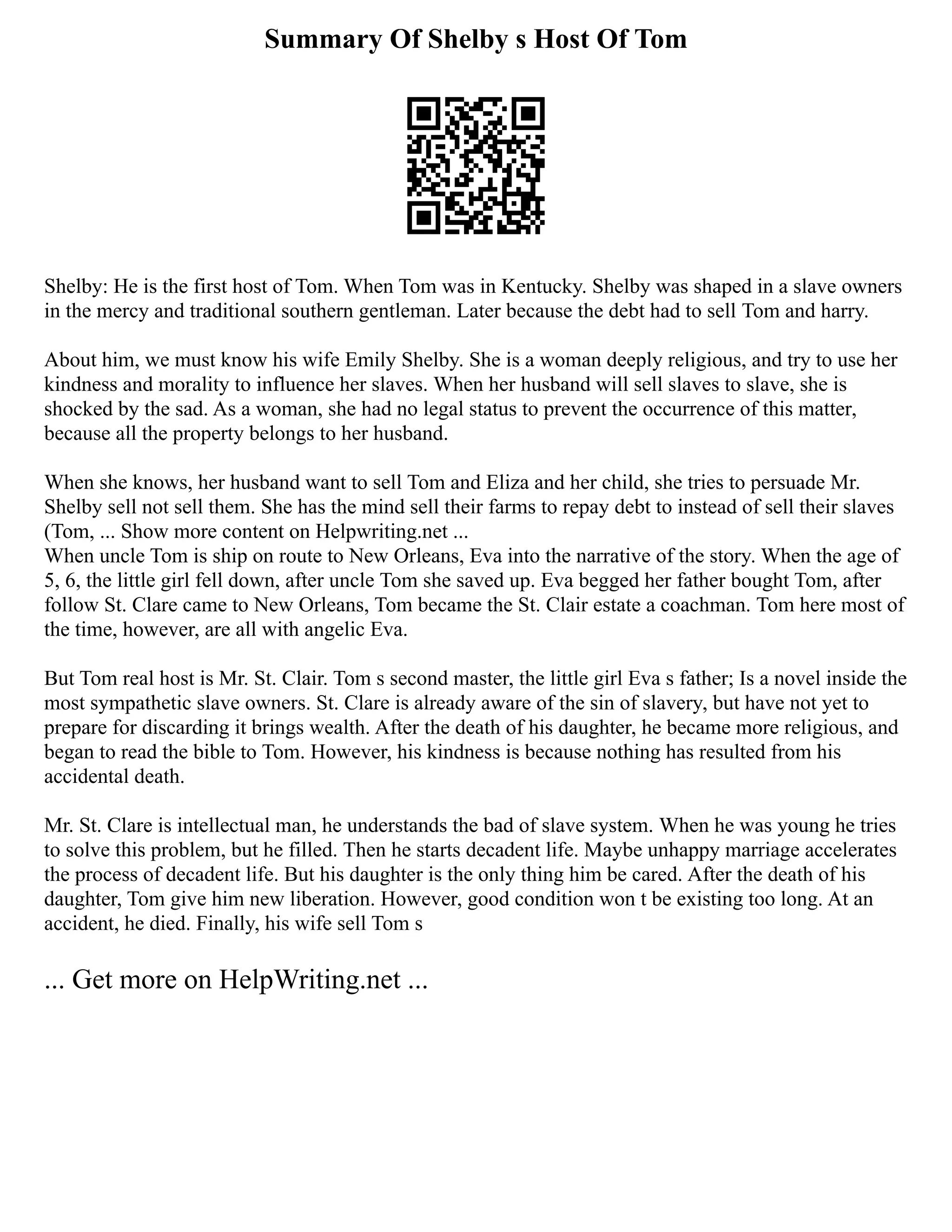 Summary Of Shelby s Host Of Tom
Shelby: He is the first host of Tom. When Tom was in Kentucky. Shelby was shaped in a slave owners
in the mercy and traditional southern gentleman. Later because the debt had to sell Tom and harry.
About him, we must know his wife Emily Shelby. She is a woman deeply religious, and try to use her
kindness and morality to influence her slaves. When her husband will sell slaves to slave, she is
shocked by the sad. As a woman, she had no legal status to prevent the occurrence of this matter,
because all the property belongs to her husband.
When she knows, her husband want to sell Tom and Eliza and her child, she tries to persuade Mr.
Shelby sell not sell them. She has the mind sell their farms to repay debt to instead of sell their slaves
(Tom, ... Show more content on Helpwriting.net ...
When uncle Tom is ship on route to New Orleans, Eva into the narrative of the story. When the age of
5, 6, the little girl fell down, after uncle Tom she saved up. Eva begged her father bought Tom, after
follow St. Clare came to New Orleans, Tom became the St. Clair estate a coachman. Tom here most of
the time, however, are all with angelic Eva.
But Tom real host is Mr. St. Clair. Tom s second master, the little girl Eva s father; Is a novel inside the
most sympathetic slave owners. St. Clare is already aware of the sin of slavery, but have not yet to
prepare for discarding it brings wealth. After the death of his daughter, he became more religious, and
began to read the bible to Tom. However, his kindness is because nothing has resulted from his
accidental death.
Mr. St. Clare is intellectual man, he understands the bad of slave system. When he was young he tries
to solve this problem, but he filled. Then he starts decadent life. Maybe unhappy marriage accelerates
the process of decadent life. But his daughter is the only thing him be cared. After the death of his
daughter, Tom give him new liberation. However, good condition won t be existing too long. At an
accident, he died. Finally, his wife sell Tom s
... Get more on HelpWriting.net ...
 