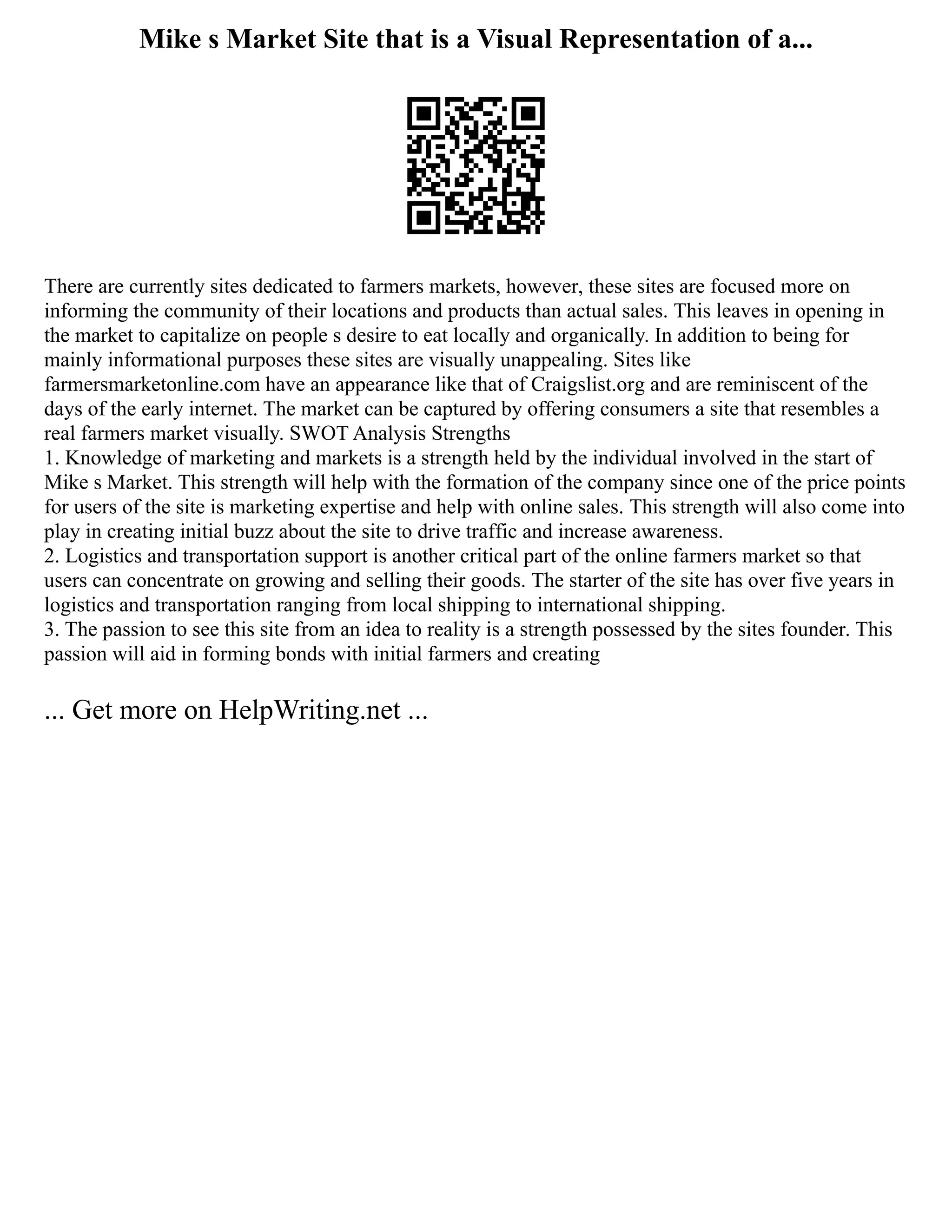 Mike s Market Site that is a Visual Representation of a...
There are currently sites dedicated to farmers markets, however, these sites are focused more on
informing the community of their locations and products than actual sales. This leaves in opening in
the market to capitalize on people s desire to eat locally and organically. In addition to being for
mainly informational purposes these sites are visually unappealing. Sites like
farmersmarketonline.com have an appearance like that of Craigslist.org and are reminiscent of the
days of the early internet. The market can be captured by offering consumers a site that resembles a
real farmers market visually. SWOT Analysis Strengths
1. Knowledge of marketing and markets is a strength held by the individual involved in the start of
Mike s Market. This strength will help with the formation of the company since one of the price points
for users of the site is marketing expertise and help with online sales. This strength will also come into
play in creating initial buzz about the site to drive traffic and increase awareness.
2. Logistics and transportation support is another critical part of the online farmers market so that
users can concentrate on growing and selling their goods. The starter of the site has over five years in
logistics and transportation ranging from local shipping to international shipping.
3. The passion to see this site from an idea to reality is a strength possessed by the sites founder. This
passion will aid in forming bonds with initial farmers and creating
... Get more on HelpWriting.net ...
 