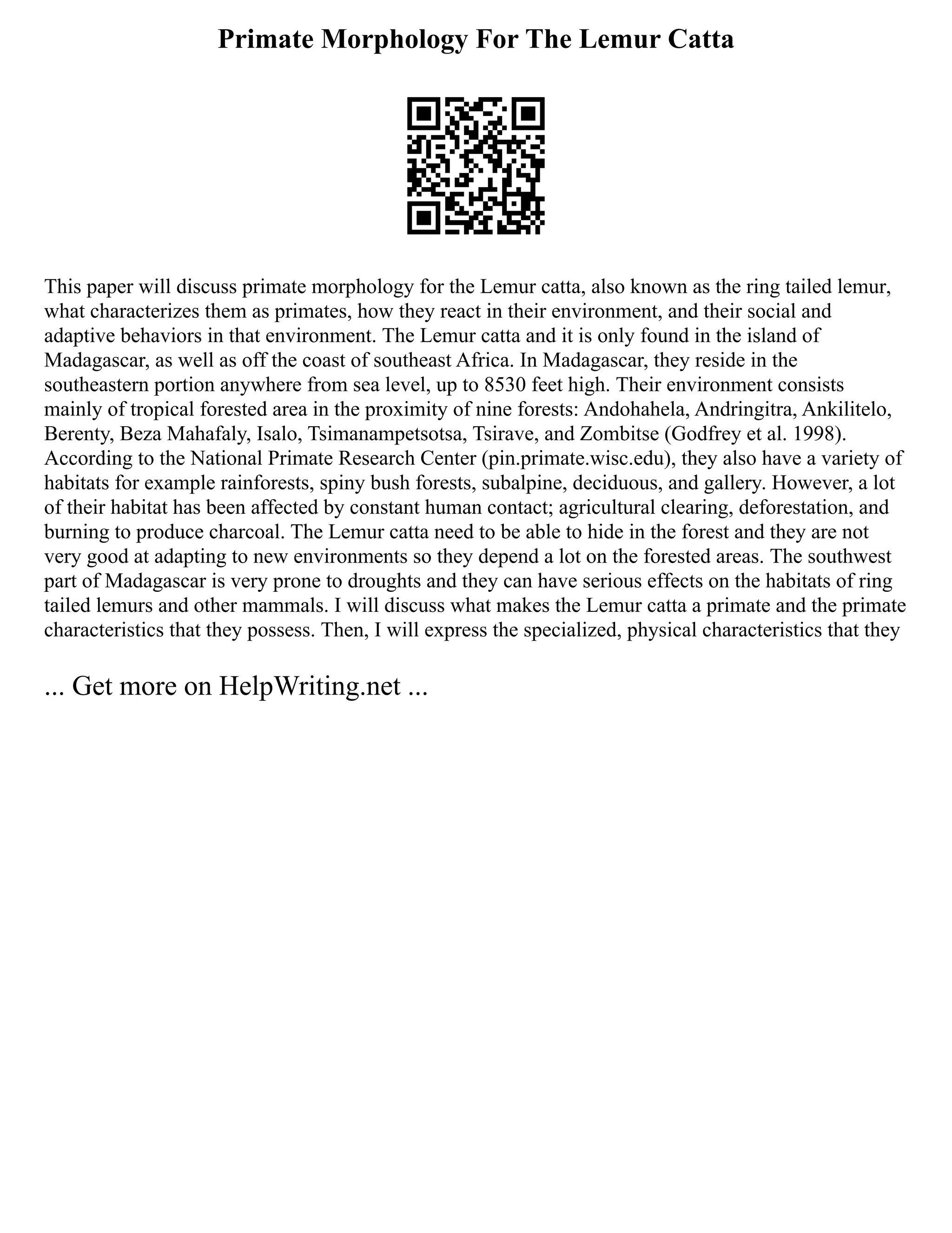 Primate Morphology For The Lemur Catta
This paper will discuss primate morphology for the Lemur catta, also known as the ring tailed lemur,
what characterizes them as primates, how they react in their environment, and their social and
adaptive behaviors in that environment. The Lemur catta and it is only found in the island of
Madagascar, as well as off the coast of southeast Africa. In Madagascar, they reside in the
southeastern portion anywhere from sea level, up to 8530 feet high. Their environment consists
mainly of tropical forested area in the proximity of nine forests: Andohahela, Andringitra, Ankilitelo,
Berenty, Beza Mahafaly, Isalo, Tsimanampetsotsa, Tsirave, and Zombitse (Godfrey et al. 1998).
According to the National Primate Research Center (pin.primate.wisc.edu), they also have a variety of
habitats for example rainforests, spiny bush forests, subalpine, deciduous, and gallery. However, a lot
of their habitat has been affected by constant human contact; agricultural clearing, deforestation, and
burning to produce charcoal. The Lemur catta need to be able to hide in the forest and they are not
very good at adapting to new environments so they depend a lot on the forested areas. The southwest
part of Madagascar is very prone to droughts and they can have serious effects on the habitats of ring
tailed lemurs and other mammals. I will discuss what makes the Lemur catta a primate and the primate
characteristics that they possess. Then, I will express the specialized, physical characteristics that they
... Get more on HelpWriting.net ...
 