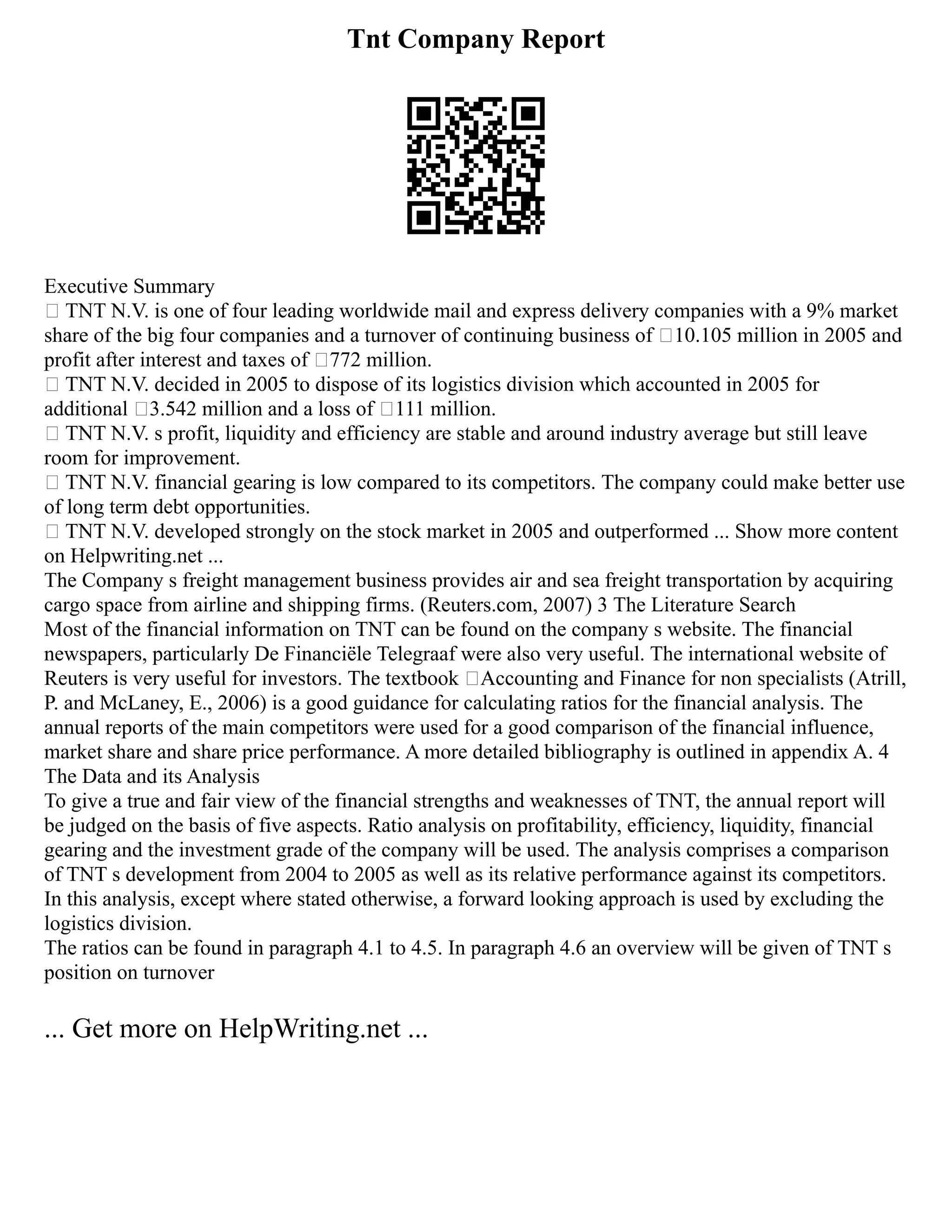 Tnt Company Report
Executive Summary
• TNT N.V. is one of four leading worldwide mail and express delivery companies with a 9% market
share of the big four companies and a turnover of continuing business of €10.105 million in 2005 and
profit after interest and taxes of €772 million.
• TNT N.V. decided in 2005 to dispose of its logistics division which accounted in 2005 for
additional €3.542 million and a loss of €111 million.
• TNT N.V. s profit, liquidity and efficiency are stable and around industry average but still leave
room for improvement.
• TNT N.V. financial gearing is low compared to its competitors. The company could make better use
of long term debt opportunities.
• TNT N.V. developed strongly on the stock market in 2005 and outperformed ... Show more content
on Helpwriting.net ...
The Company s freight management business provides air and sea freight transportation by acquiring
cargo space from airline and shipping firms. (Reuters.com, 2007) 3 The Literature Search
Most of the financial information on TNT can be found on the company s website. The financial
newspapers, particularly De Financiële Telegraaf were also very useful. The international website of
Reuters is very useful for investors. The textbook ‘Accounting and Finance for non specialists (Atrill,
P. and McLaney, E., 2006) is a good guidance for calculating ratios for the financial analysis. The
annual reports of the main competitors were used for a good comparison of the financial influence,
market share and share price performance. A more detailed bibliography is outlined in appendix A. 4
The Data and its Analysis
To give a true and fair view of the financial strengths and weaknesses of TNT, the annual report will
be judged on the basis of five aspects. Ratio analysis on profitability, efficiency, liquidity, financial
gearing and the investment grade of the company will be used. The analysis comprises a comparison
of TNT s development from 2004 to 2005 as well as its relative performance against its competitors.
In this analysis, except where stated otherwise, a forward looking approach is used by excluding the
logistics division.
The ratios can be found in paragraph 4.1 to 4.5. In paragraph 4.6 an overview will be given of TNT s
position on turnover
... Get more on HelpWriting.net ...
 