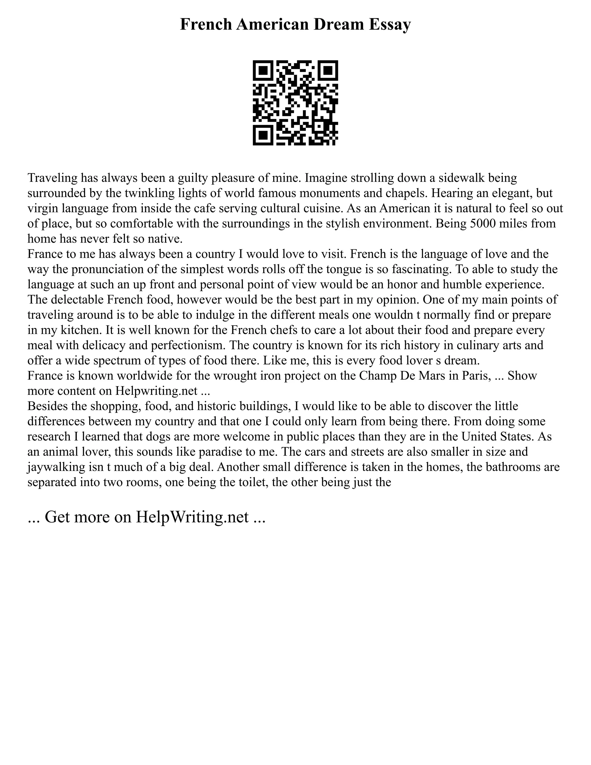 French American Dream Essay
Traveling has always been a guilty pleasure of mine. Imagine strolling down a sidewalk being
surrounded by the twinkling lights of world famous monuments and chapels. Hearing an elegant, but
virgin language from inside the cafe serving cultural cuisine. As an American it is natural to feel so out
of place, but so comfortable with the surroundings in the stylish environment. Being 5000 miles from
home has never felt so native.
France to me has always been a country I would love to visit. French is the language of love and the
way the pronunciation of the simplest words rolls off the tongue is so fascinating. To able to study the
language at such an up front and personal point of view would be an honor and humble experience.
The delectable French food, however would be the best part in my opinion. One of my main points of
traveling around is to be able to indulge in the different meals one wouldn t normally find or prepare
in my kitchen. It is well known for the French chefs to care a lot about their food and prepare every
meal with delicacy and perfectionism. The country is known for its rich history in culinary arts and
offer a wide spectrum of types of food there. Like me, this is every food lover s dream.
France is known worldwide for the wrought iron project on the Champ De Mars in Paris, ... Show
more content on Helpwriting.net ...
Besides the shopping, food, and historic buildings, I would like to be able to discover the little
differences between my country and that one I could only learn from being there. From doing some
research I learned that dogs are more welcome in public places than they are in the United States. As
an animal lover, this sounds like paradise to me. The cars and streets are also smaller in size and
jaywalking isn t much of a big deal. Another small difference is taken in the homes, the bathrooms are
separated into two rooms, one being the toilet, the other being just the
... Get more on HelpWriting.net ...
 