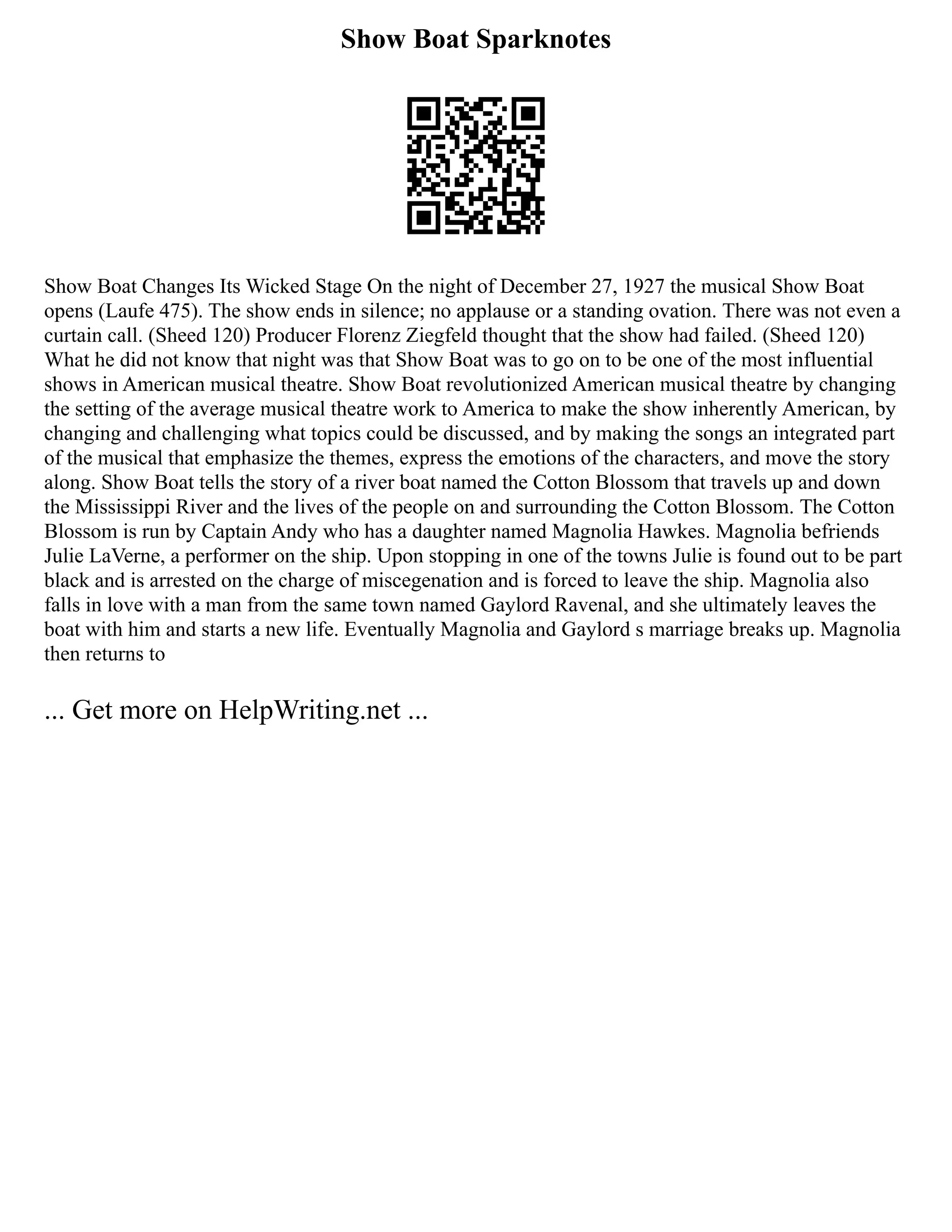 Show Boat Sparknotes
Show Boat Changes Its Wicked Stage On the night of December 27, 1927 the musical Show Boat
opens (Laufe 475). The show ends in silence; no applause or a standing ovation. There was not even a
curtain call. (Sheed 120) Producer Florenz Ziegfeld thought that the show had failed. (Sheed 120)
What he did not know that night was that Show Boat was to go on to be one of the most influential
shows in American musical theatre. Show Boat revolutionized American musical theatre by changing
the setting of the average musical theatre work to America to make the show inherently American, by
changing and challenging what topics could be discussed, and by making the songs an integrated part
of the musical that emphasize the themes, express the emotions of the characters, and move the story
along. Show Boat tells the story of a river boat named the Cotton Blossom that travels up and down
the Mississippi River and the lives of the people on and surrounding the Cotton Blossom. The Cotton
Blossom is run by Captain Andy who has a daughter named Magnolia Hawkes. Magnolia befriends
Julie LaVerne, a performer on the ship. Upon stopping in one of the towns Julie is found out to be part
black and is arrested on the charge of miscegenation and is forced to leave the ship. Magnolia also
falls in love with a man from the same town named Gaylord Ravenal, and she ultimately leaves the
boat with him and starts a new life. Eventually Magnolia and Gaylord s marriage breaks up. Magnolia
then returns to
... Get more on HelpWriting.net ...
 