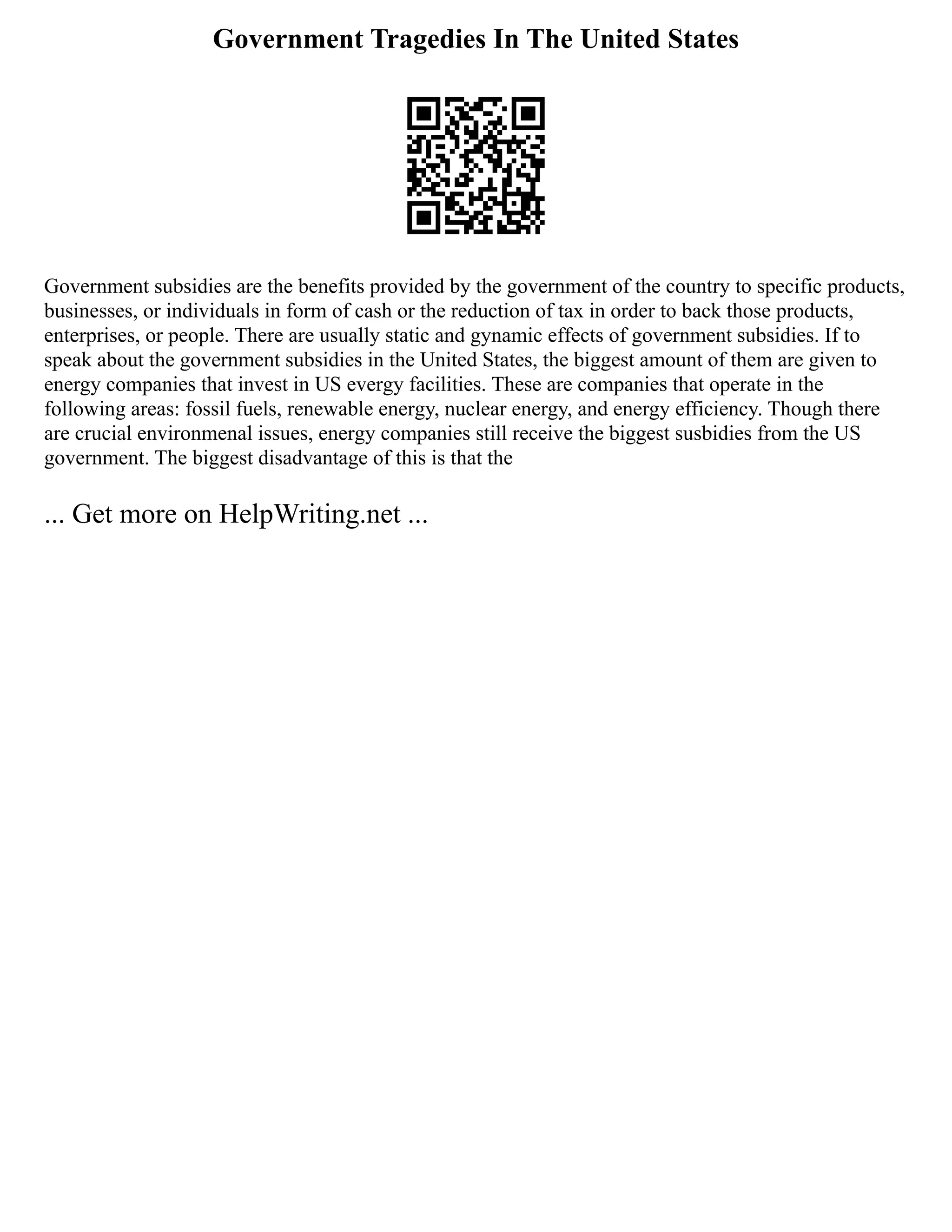 Government Tragedies In The United States
Government subsidies are the benefits provided by the government of the country to specific products,
businesses, or individuals in form of cash or the reduction of tax in order to back those products,
enterprises, or people. There are usually static and gynamic effects of government subsidies. If to
speak about the government subsidies in the United States, the biggest amount of them are given to
energy companies that invest in US evergy facilities. These are companies that operate in the
following areas: fossil fuels, renewable energy, nuclear energy, and energy efficiency. Though there
are crucial environmenal issues, energy companies still receive the biggest susbidies from the US
government. The biggest disadvantage of this is that the
... Get more on HelpWriting.net ...
 