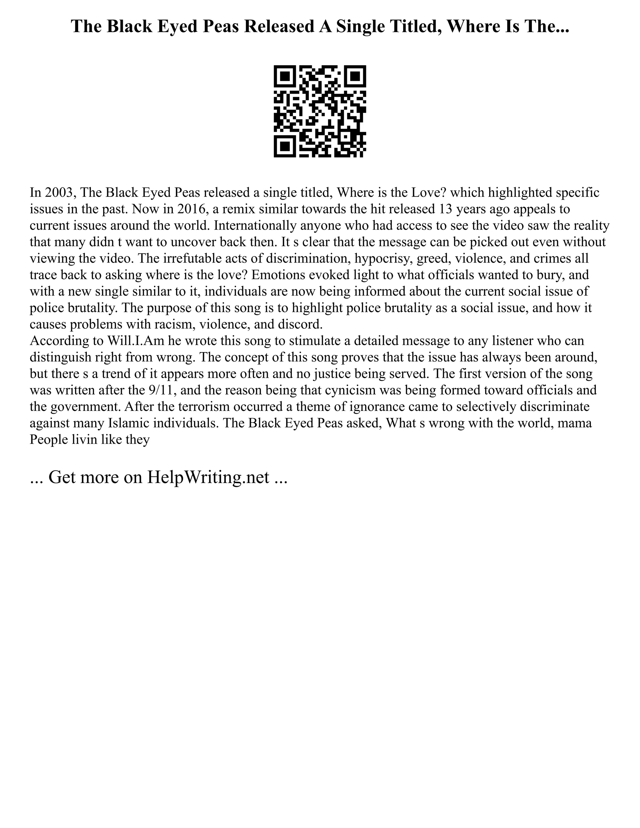The Black Eyed Peas Released A Single Titled, Where Is The...
In 2003, The Black Eyed Peas released a single titled, Where is the Love? which highlighted specific
issues in the past. Now in 2016, a remix similar towards the hit released 13 years ago appeals to
current issues around the world. Internationally anyone who had access to see the video saw the reality
that many didn t want to uncover back then. It s clear that the message can be picked out even without
viewing the video. The irrefutable acts of discrimination, hypocrisy, greed, violence, and crimes all
trace back to asking where is the love? Emotions evoked light to what officials wanted to bury, and
with a new single similar to it, individuals are now being informed about the current social issue of
police brutality. The purpose of this song is to highlight police brutality as a social issue, and how it
causes problems with racism, violence, and discord.
According to Will.I.Am he wrote this song to stimulate a detailed message to any listener who can
distinguish right from wrong. The concept of this song proves that the issue has always been around,
but there s a trend of it appears more often and no justice being served. The first version of the song
was written after the 9/11, and the reason being that cynicism was being formed toward officials and
the government. After the terrorism occurred a theme of ignorance came to selectively discriminate
against many Islamic individuals. The Black Eyed Peas asked, What s wrong with the world, mama
People livin like they
... Get more on HelpWriting.net ...
 