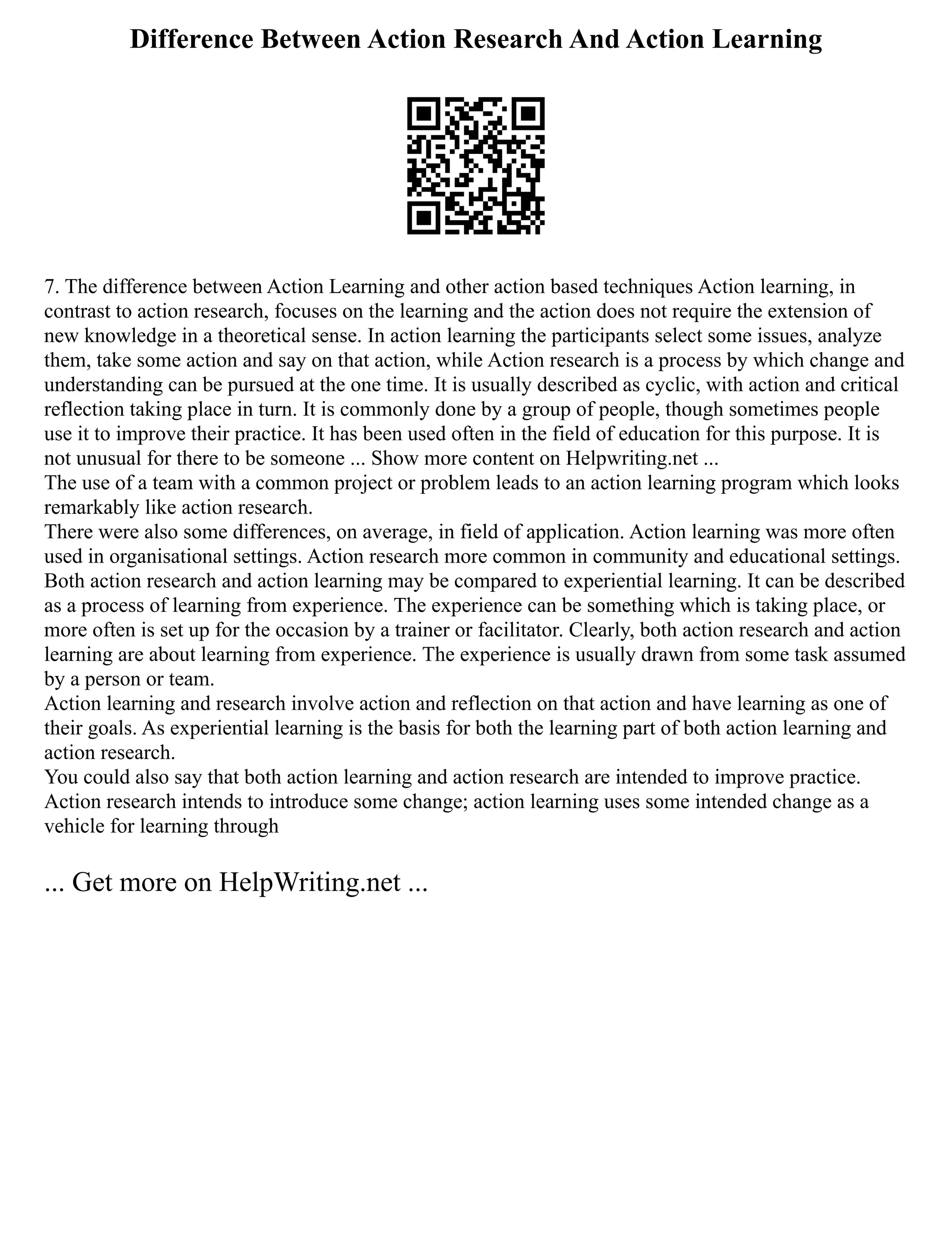 Difference Between Action Research And Action Learning
7. The difference between Action Learning and other action based techniques Action learning, in
contrast to action research, focuses on the learning and the action does not require the extension of
new knowledge in a theoretical sense. In action learning the participants select some issues, analyze
them, take some action and say on that action, while Action research is a process by which change and
understanding can be pursued at the one time. It is usually described as cyclic, with action and critical
reflection taking place in turn. It is commonly done by a group of people, though sometimes people
use it to improve their practice. It has been used often in the field of education for this purpose. It is
not unusual for there to be someone ... Show more content on Helpwriting.net ...
The use of a team with a common project or problem leads to an action learning program which looks
remarkably like action research.
There were also some differences, on average, in field of application. Action learning was more often
used in organisational settings. Action research more common in community and educational settings.
Both action research and action learning may be compared to experiential learning. It can be described
as a process of learning from experience. The experience can be something which is taking place, or
more often is set up for the occasion by a trainer or facilitator. Clearly, both action research and action
learning are about learning from experience. The experience is usually drawn from some task assumed
by a person or team.
Action learning and research involve action and reflection on that action and have learning as one of
their goals. As experiential learning is the basis for both the learning part of both action learning and
action research.
You could also say that both action learning and action research are intended to improve practice.
Action research intends to introduce some change; action learning uses some intended change as a
vehicle for learning through
... Get more on HelpWriting.net ...
 
