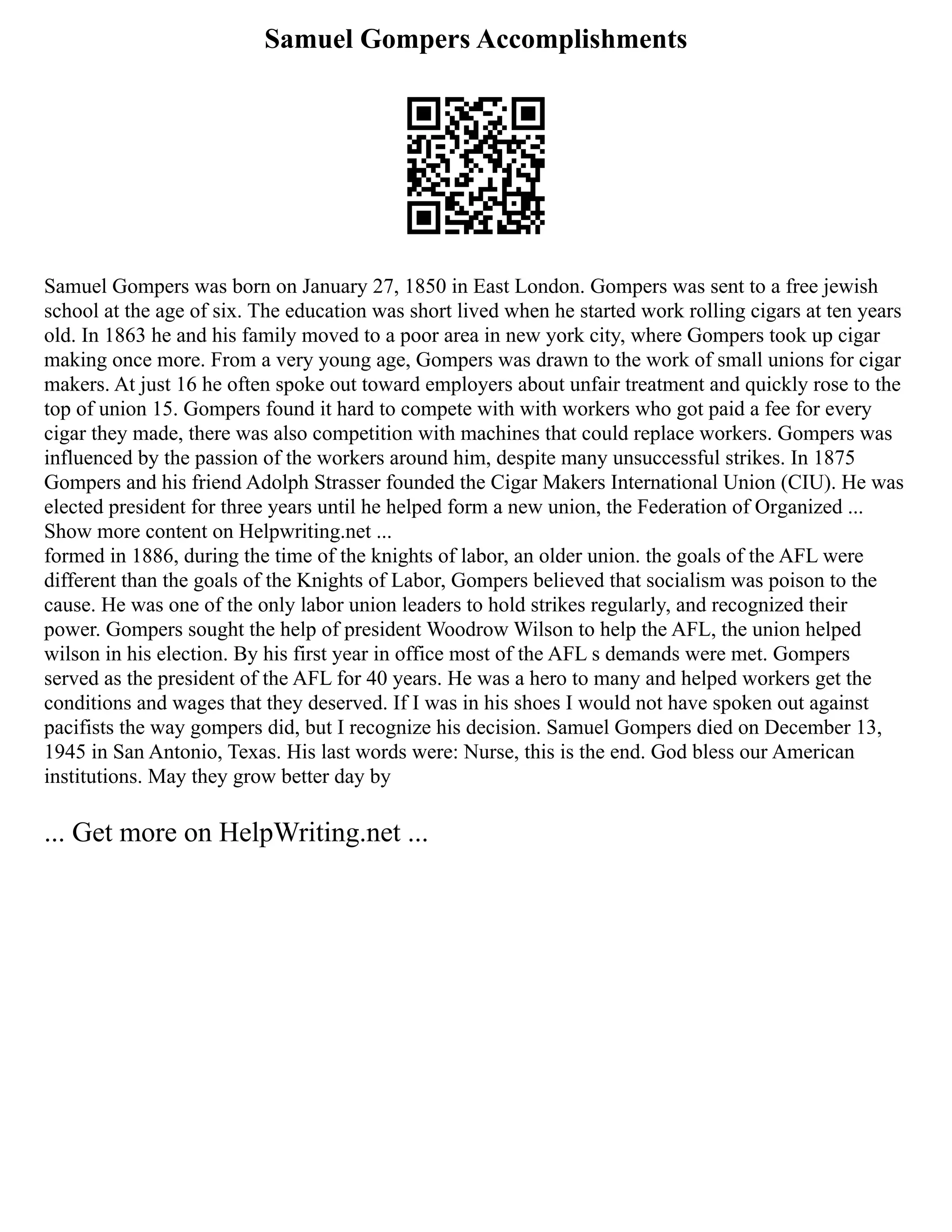 Samuel Gompers Accomplishments
Samuel Gompers was born on January 27, 1850 in East London. Gompers was sent to a free jewish
school at the age of six. The education was short lived when he started work rolling cigars at ten years
old. In 1863 he and his family moved to a poor area in new york city, where Gompers took up cigar
making once more. From a very young age, Gompers was drawn to the work of small unions for cigar
makers. At just 16 he often spoke out toward employers about unfair treatment and quickly rose to the
top of union 15. Gompers found it hard to compete with with workers who got paid a fee for every
cigar they made, there was also competition with machines that could replace workers. Gompers was
influenced by the passion of the workers around him, despite many unsuccessful strikes. In 1875
Gompers and his friend Adolph Strasser founded the Cigar Makers International Union (CIU). He was
elected president for three years until he helped form a new union, the Federation of Organized ...
Show more content on Helpwriting.net ...
formed in 1886, during the time of the knights of labor, an older union. the goals of the AFL were
different than the goals of the Knights of Labor, Gompers believed that socialism was poison to the
cause. He was one of the only labor union leaders to hold strikes regularly, and recognized their
power. Gompers sought the help of president Woodrow Wilson to help the AFL, the union helped
wilson in his election. By his first year in office most of the AFL s demands were met. Gompers
served as the president of the AFL for 40 years. He was a hero to many and helped workers get the
conditions and wages that they deserved. If I was in his shoes I would not have spoken out against
pacifists the way gompers did, but I recognize his decision. Samuel Gompers died on December 13,
1945 in San Antonio, Texas. His last words were: Nurse, this is the end. God bless our American
institutions. May they grow better day by
... Get more on HelpWriting.net ...
 