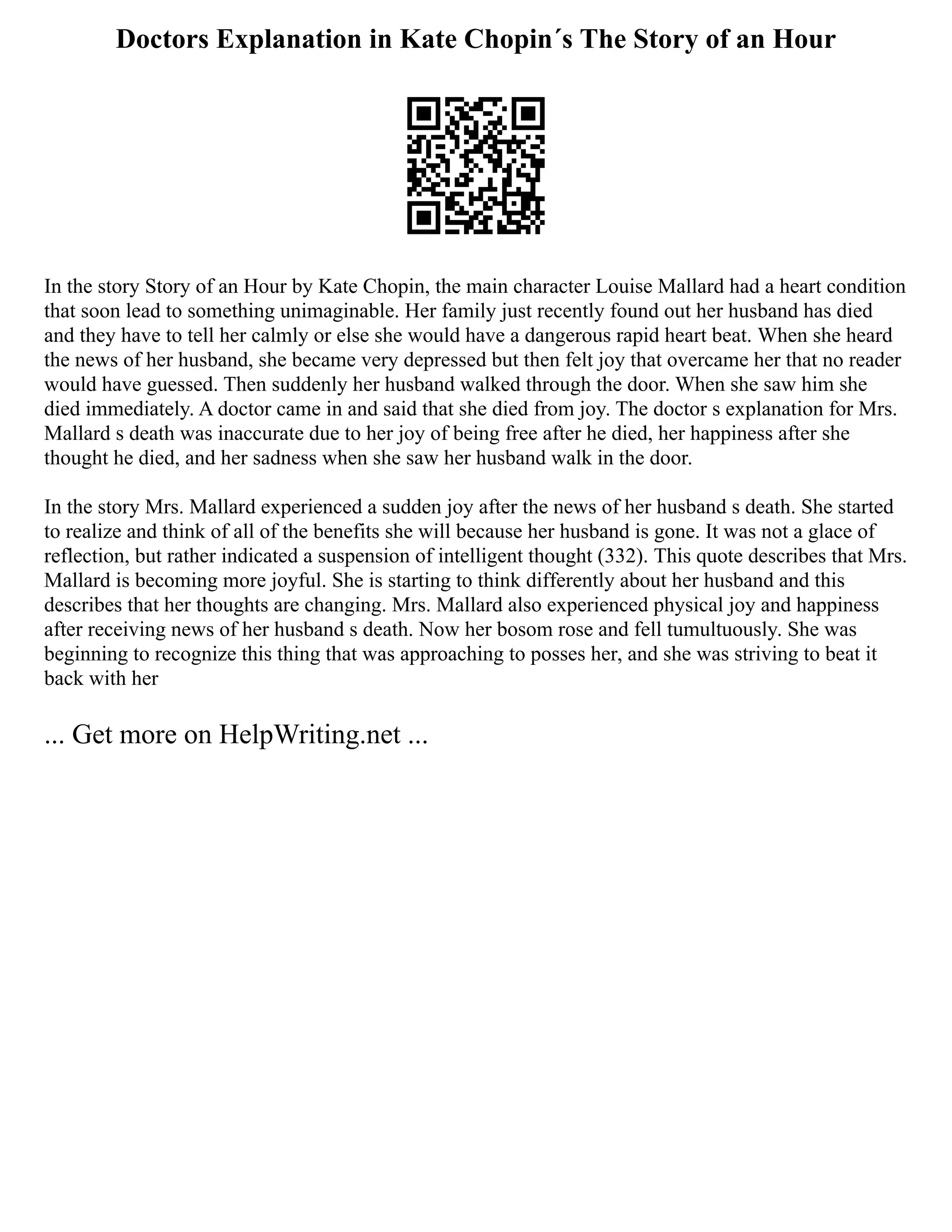 Doctors Explanation in Kate Chopin´s The Story of an Hour
In the story Story of an Hour by Kate Chopin, the main character Louise Mallard had a heart condition
that soon lead to something unimaginable. Her family just recently found out her husband has died
and they have to tell her calmly or else she would have a dangerous rapid heart beat. When she heard
the news of her husband, she became very depressed but then felt joy that overcame her that no reader
would have guessed. Then suddenly her husband walked through the door. When she saw him she
died immediately. A doctor came in and said that she died from joy. The doctor s explanation for Mrs.
Mallard s death was inaccurate due to her joy of being free after he died, her happiness after she
thought he died, and her sadness when she saw her husband walk in the door.
In the story Mrs. Mallard experienced a sudden joy after the news of her husband s death. She started
to realize and think of all of the benefits she will because her husband is gone. It was not a glace of
reflection, but rather indicated a suspension of intelligent thought (332). This quote describes that Mrs.
Mallard is becoming more joyful. She is starting to think differently about her husband and this
describes that her thoughts are changing. Mrs. Mallard also experienced physical joy and happiness
after receiving news of her husband s death. Now her bosom rose and fell tumultuously. She was
beginning to recognize this thing that was approaching to posses her, and she was striving to beat it
back with her
... Get more on HelpWriting.net ...
 