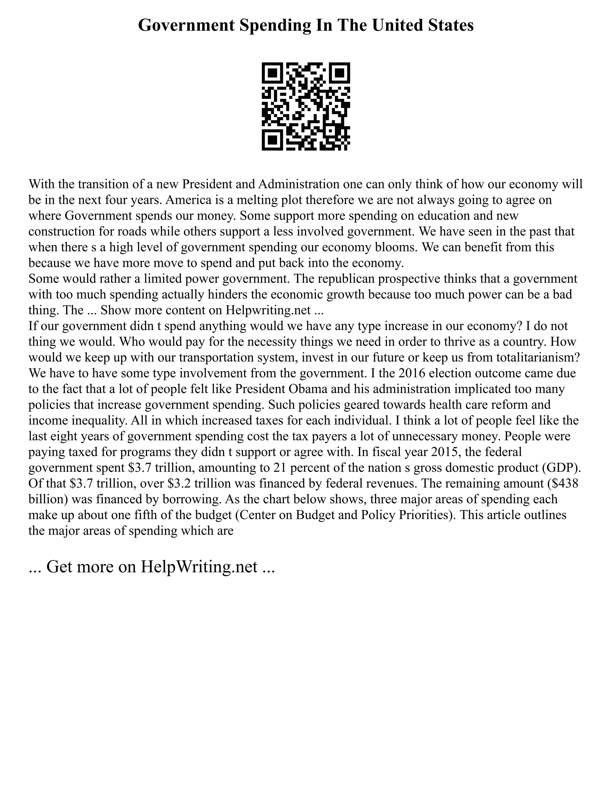 Government Spending In The United States
With the transition of a new President and Administration one can only think of how our economy will
be in the next four years. America is a melting plot therefore we are not always going to agree on
where Government spends our money. Some support more spending on education and new
construction for roads while others support a less involved government. We have seen in the past that
when there s a high level of government spending our economy blooms. We can benefit from this
because we have more move to spend and put back into the economy.
Some would rather a limited power government. The republican prospective thinks that a government
with too much spending actually hinders the economic growth because too much power can be a bad
thing. The ... Show more content on Helpwriting.net ...
If our government didn t spend anything would we have any type increase in our economy? I do not
thing we would. Who would pay for the necessity things we need in order to thrive as a country. How
would we keep up with our transportation system, invest in our future or keep us from totalitarianism?
We have to have some type involvement from the government. I the 2016 election outcome came due
to the fact that a lot of people felt like President Obama and his administration implicated too many
policies that increase government spending. Such policies geared towards health care reform and
income inequality. All in which increased taxes for each individual. I think a lot of people feel like the
last eight years of government spending cost the tax payers a lot of unnecessary money. People were
paying taxed for programs they didn t support or agree with. In fiscal year 2015, the federal
government spent $3.7 trillion, amounting to 21 percent of the nation s gross domestic product (GDP).
Of that $3.7 trillion, over $3.2 trillion was financed by federal revenues. The remaining amount ($438
billion) was financed by borrowing. As the chart below shows, three major areas of spending each
make up about one fifth of the budget (Center on Budget and Policy Priorities). This article outlines
the major areas of spending which are
... Get more on HelpWriting.net ...
 