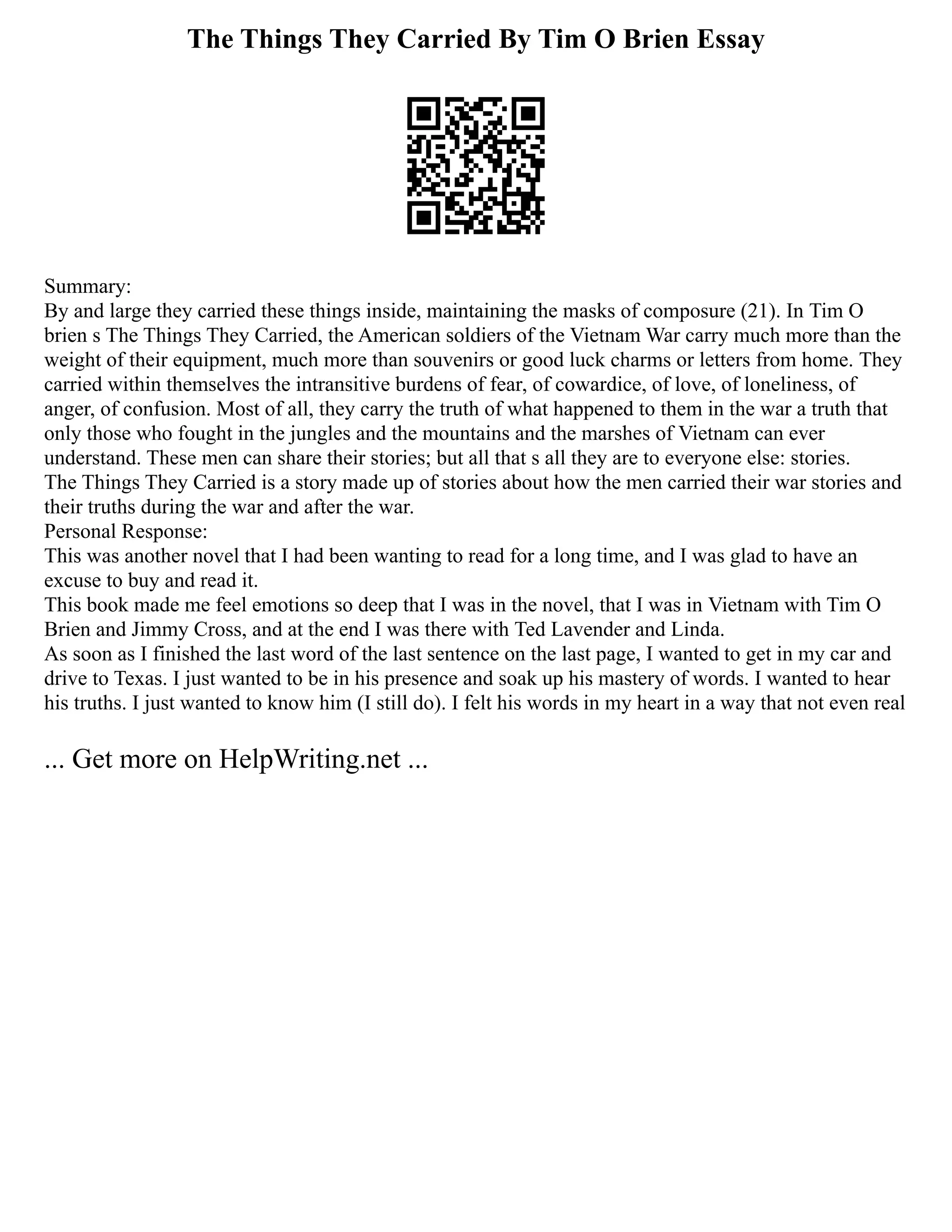 The Things They Carried By Tim O Brien Essay
Summary:
By and large they carried these things inside, maintaining the masks of composure (21). In Tim O
brien s The Things They Carried, the American soldiers of the Vietnam War carry much more than the
weight of their equipment, much more than souvenirs or good luck charms or letters from home. They
carried within themselves the intransitive burdens of fear, of cowardice, of love, of loneliness, of
anger, of confusion. Most of all, they carry the truth of what happened to them in the war a truth that
only those who fought in the jungles and the mountains and the marshes of Vietnam can ever
understand. These men can share their stories; but all that s all they are to everyone else: stories.
The Things They Carried is a story made up of stories about how the men carried their war stories and
their truths during the war and after the war.
Personal Response:
This was another novel that I had been wanting to read for a long time, and I was glad to have an
excuse to buy and read it.
This book made me feel emotions so deep that I was in the novel, that I was in Vietnam with Tim O
Brien and Jimmy Cross, and at the end I was there with Ted Lavender and Linda.
As soon as I finished the last word of the last sentence on the last page, I wanted to get in my car and
drive to Texas. I just wanted to be in his presence and soak up his mastery of words. I wanted to hear
his truths. I just wanted to know him (I still do). I felt his words in my heart in a way that not even real
... Get more on HelpWriting.net ...
 