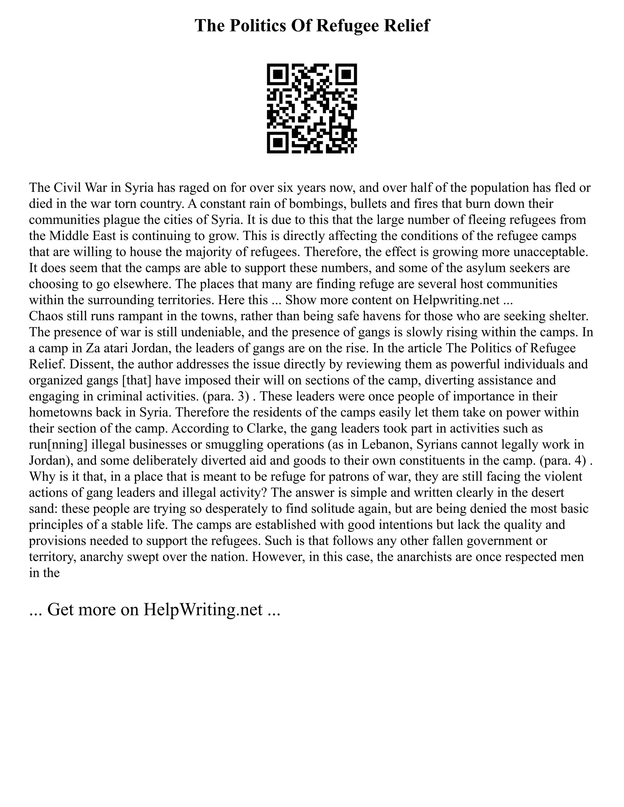 The Politics Of Refugee Relief
The Civil War in Syria has raged on for over six years now, and over half of the population has fled or
died in the war torn country. A constant rain of bombings, bullets and fires that burn down their
communities plague the cities of Syria. It is due to this that the large number of fleeing refugees from
the Middle East is continuing to grow. This is directly affecting the conditions of the refugee camps
that are willing to house the majority of refugees. Therefore, the effect is growing more unacceptable.
It does seem that the camps are able to support these numbers, and some of the asylum seekers are
choosing to go elsewhere. The places that many are finding refuge are several host communities
within the surrounding territories. Here this ... Show more content on Helpwriting.net ...
Chaos still runs rampant in the towns, rather than being safe havens for those who are seeking shelter.
The presence of war is still undeniable, and the presence of gangs is slowly rising within the camps. In
a camp in Za atari Jordan, the leaders of gangs are on the rise. In the article The Politics of Refugee
Relief. Dissent, the author addresses the issue directly by reviewing them as powerful individuals and
organized gangs [that] have imposed their will on sections of the camp, diverting assistance and
engaging in criminal activities. (para. 3) . These leaders were once people of importance in their
hometowns back in Syria. Therefore the residents of the camps easily let them take on power within
their section of the camp. According to Clarke, the gang leaders took part in activities such as
run[nning] illegal businesses or smuggling operations (as in Lebanon, Syrians cannot legally work in
Jordan), and some deliberately diverted aid and goods to their own constituents in the camp. (para. 4) .
Why is it that, in a place that is meant to be refuge for patrons of war, they are still facing the violent
actions of gang leaders and illegal activity? The answer is simple and written clearly in the desert
sand: these people are trying so desperately to find solitude again, but are being denied the most basic
principles of a stable life. The camps are established with good intentions but lack the quality and
provisions needed to support the refugees. Such is that follows any other fallen government or
territory, anarchy swept over the nation. However, in this case, the anarchists are once respected men
in the
... Get more on HelpWriting.net ...
 