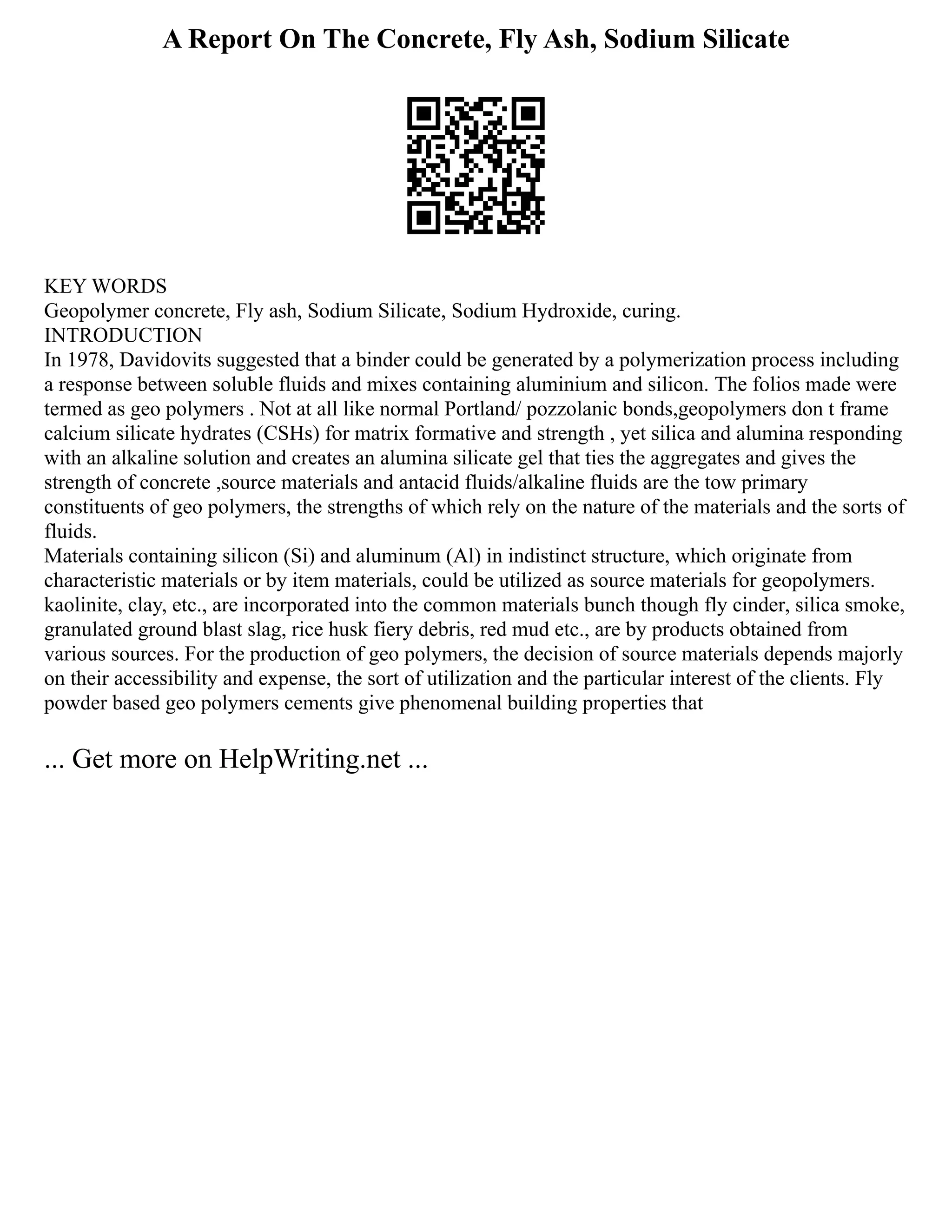 A Report On The Concrete, Fly Ash, Sodium Silicate
KEY WORDS
Geopolymer concrete, Fly ash, Sodium Silicate, Sodium Hydroxide, curing.
INTRODUCTION
In 1978, Davidovits suggested that a binder could be generated by a polymerization process including
a response between soluble fluids and mixes containing aluminium and silicon. The folios made were
termed as geo polymers . Not at all like normal Portland/ pozzolanic bonds,geopolymers don t frame
calcium silicate hydrates (CSHs) for matrix formative and strength , yet silica and alumina responding
with an alkaline solution and creates an alumina silicate gel that ties the aggregates and gives the
strength of concrete ,source materials and antacid fluids/alkaline fluids are the tow primary
constituents of geo polymers, the strengths of which rely on the nature of the materials and the sorts of
fluids.
Materials containing silicon (Si) and aluminum (Al) in indistinct structure, which originate from
characteristic materials or by item materials, could be utilized as source materials for geopolymers.
kaolinite, clay, etc., are incorporated into the common materials bunch though fly cinder, silica smoke,
granulated ground blast slag, rice husk fiery debris, red mud etc., are by products obtained from
various sources. For the production of geo polymers, the decision of source materials depends majorly
on their accessibility and expense, the sort of utilization and the particular interest of the clients. Fly
powder based geo polymers cements give phenomenal building properties that
... Get more on HelpWriting.net ...
 