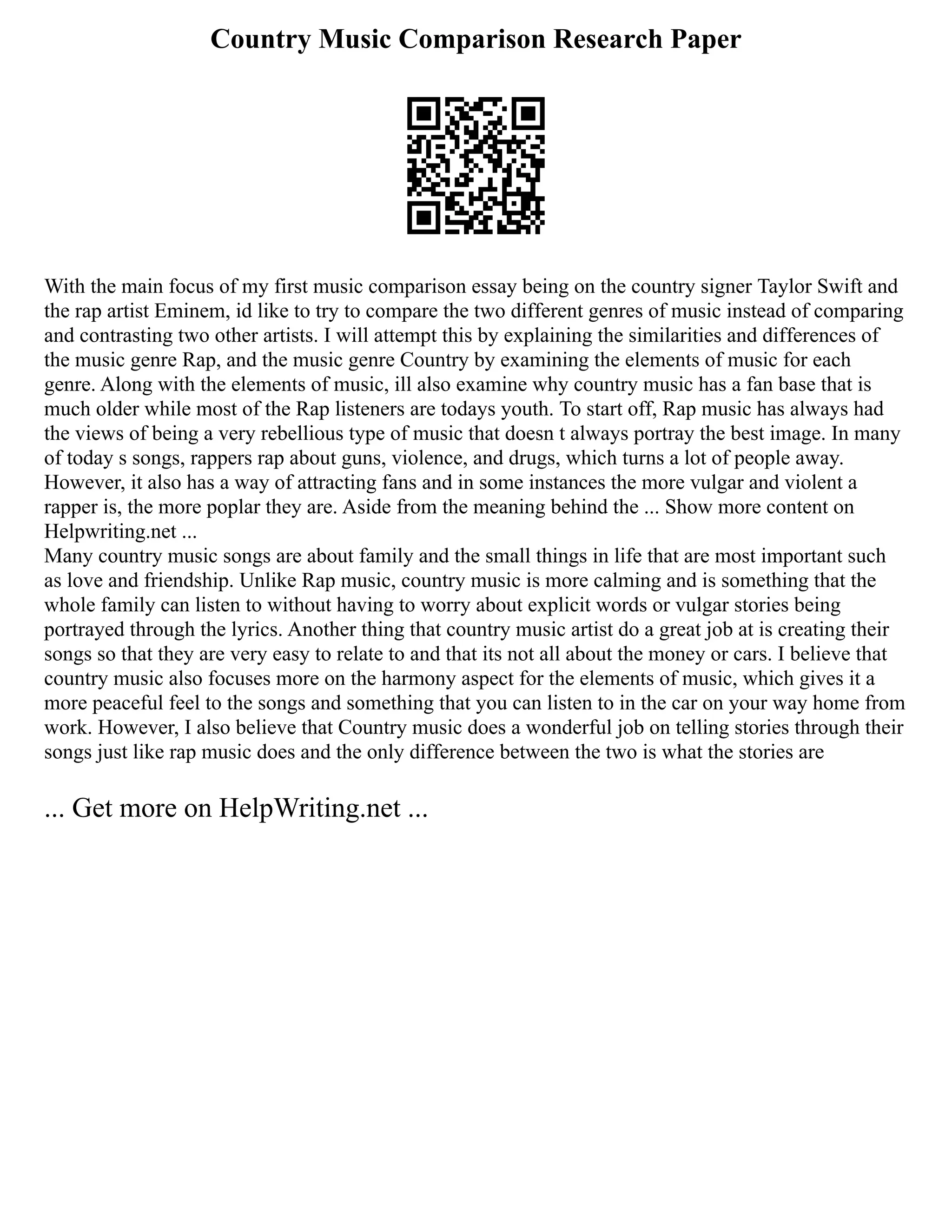 Country Music Comparison Research Paper
With the main focus of my first music comparison essay being on the country signer Taylor Swift and
the rap artist Eminem, id like to try to compare the two different genres of music instead of comparing
and contrasting two other artists. I will attempt this by explaining the similarities and differences of
the music genre Rap, and the music genre Country by examining the elements of music for each
genre. Along with the elements of music, ill also examine why country music has a fan base that is
much older while most of the Rap listeners are todays youth. To start off, Rap music has always had
the views of being a very rebellious type of music that doesn t always portray the best image. In many
of today s songs, rappers rap about guns, violence, and drugs, which turns a lot of people away.
However, it also has a way of attracting fans and in some instances the more vulgar and violent a
rapper is, the more poplar they are. Aside from the meaning behind the ... Show more content on
Helpwriting.net ...
Many country music songs are about family and the small things in life that are most important such
as love and friendship. Unlike Rap music, country music is more calming and is something that the
whole family can listen to without having to worry about explicit words or vulgar stories being
portrayed through the lyrics. Another thing that country music artist do a great job at is creating their
songs so that they are very easy to relate to and that its not all about the money or cars. I believe that
country music also focuses more on the harmony aspect for the elements of music, which gives it a
more peaceful feel to the songs and something that you can listen to in the car on your way home from
work. However, I also believe that Country music does a wonderful job on telling stories through their
songs just like rap music does and the only difference between the two is what the stories are
... Get more on HelpWriting.net ...
 