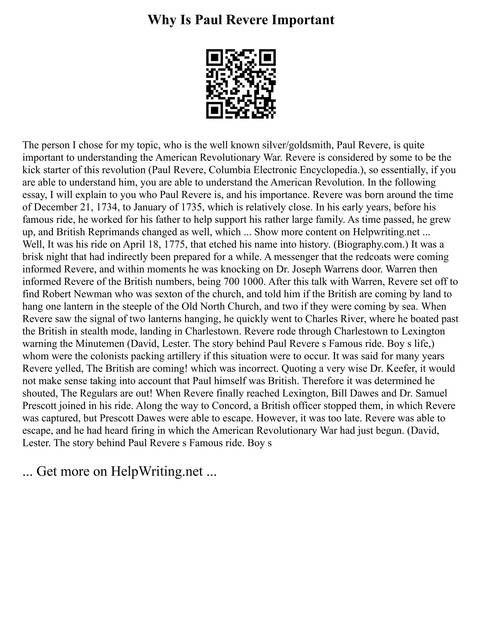 Why Is Paul Revere Important
The person I chose for my topic, who is the well known silver/goldsmith, Paul Revere, is quite
important to understanding the American Revolutionary War. Revere is considered by some to be the
kick starter of this revolution (Paul Revere, Columbia Electronic Encyclopedia.), so essentially, if you
are able to understand him, you are able to understand the American Revolution. In the following
essay, I will explain to you who Paul Revere is, and his importance. Revere was born around the time
of December 21, 1734, to January of 1735, which is relatively close. In his early years, before his
famous ride, he worked for his father to help support his rather large family. As time passed, he grew
up, and British Reprimands changed as well, which ... Show more content on Helpwriting.net ...
Well, It was his ride on April 18, 1775, that etched his name into history. (Biography.com.) It was a
brisk night that had indirectly been prepared for a while. A messenger that the redcoats were coming
informed Revere, and within moments he was knocking on Dr. Joseph Warrens door. Warren then
informed Revere of the British numbers, being 700 1000. After this talk with Warren, Revere set off to
find Robert Newman who was sexton of the church, and told him if the British are coming by land to
hang one lantern in the steeple of the Old North Church, and two if they were coming by sea. When
Revere saw the signal of two lanterns hanging, he quickly went to Charles River, where he boated past
the British in stealth mode, landing in Charlestown. Revere rode through Charlestown to Lexington
warning the Minutemen (David, Lester. The story behind Paul Revere s Famous ride. Boy s life,)
whom were the colonists packing artillery if this situation were to occur. It was said for many years
Revere yelled, The British are coming! which was incorrect. Quoting a very wise Dr. Keefer, it would
not make sense taking into account that Paul himself was British. Therefore it was determined he
shouted, The Regulars are out! When Revere finally reached Lexington, Bill Dawes and Dr. Samuel
Prescott joined in his ride. Along the way to Concord, a British officer stopped them, in which Revere
was captured, but Prescott Dawes were able to escape. However, it was too late. Revere was able to
escape, and he had heard firing in which the American Revolutionary War had just begun. (David,
Lester. The story behind Paul Revere s Famous ride. Boy s
... Get more on HelpWriting.net ...
 