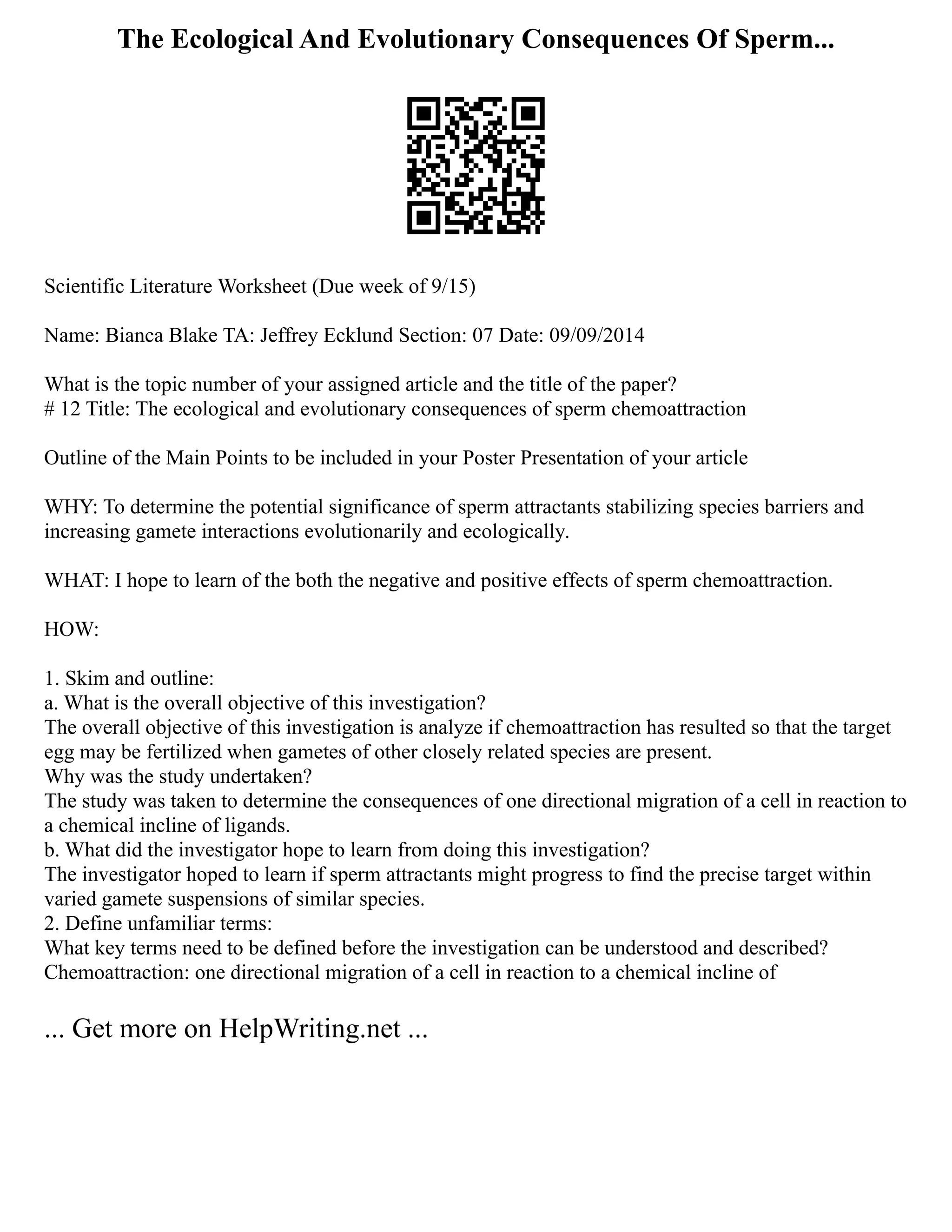 The Ecological And Evolutionary Consequences Of Sperm...
Scientific Literature Worksheet (Due week of 9/15)
Name: Bianca Blake TA: Jeffrey Ecklund Section: 07 Date: 09/09/2014
What is the topic number of your assigned article and the title of the paper?
# 12 Title: The ecological and evolutionary consequences of sperm chemoattraction
Outline of the Main Points to be included in your Poster Presentation of your article
WHY: To determine the potential significance of sperm attractants stabilizing species barriers and
increasing gamete interactions evolutionarily and ecologically.
WHAT: I hope to learn of the both the negative and positive effects of sperm chemoattraction.
HOW:
1. Skim and outline:
a. What is the overall objective of this investigation?
The overall objective of this investigation is analyze if chemoattraction has resulted so that the target
egg may be fertilized when gametes of other closely related species are present.
Why was the study undertaken?
The study was taken to determine the consequences of one directional migration of a cell in reaction to
a chemical incline of ligands.
b. What did the investigator hope to learn from doing this investigation?
The investigator hoped to learn if sperm attractants might progress to find the precise target within
varied gamete suspensions of similar species.
2. Define unfamiliar terms:
What key terms need to be defined before the investigation can be understood and described?
Chemoattraction: one directional migration of a cell in reaction to a chemical incline of
... Get more on HelpWriting.net ...
 