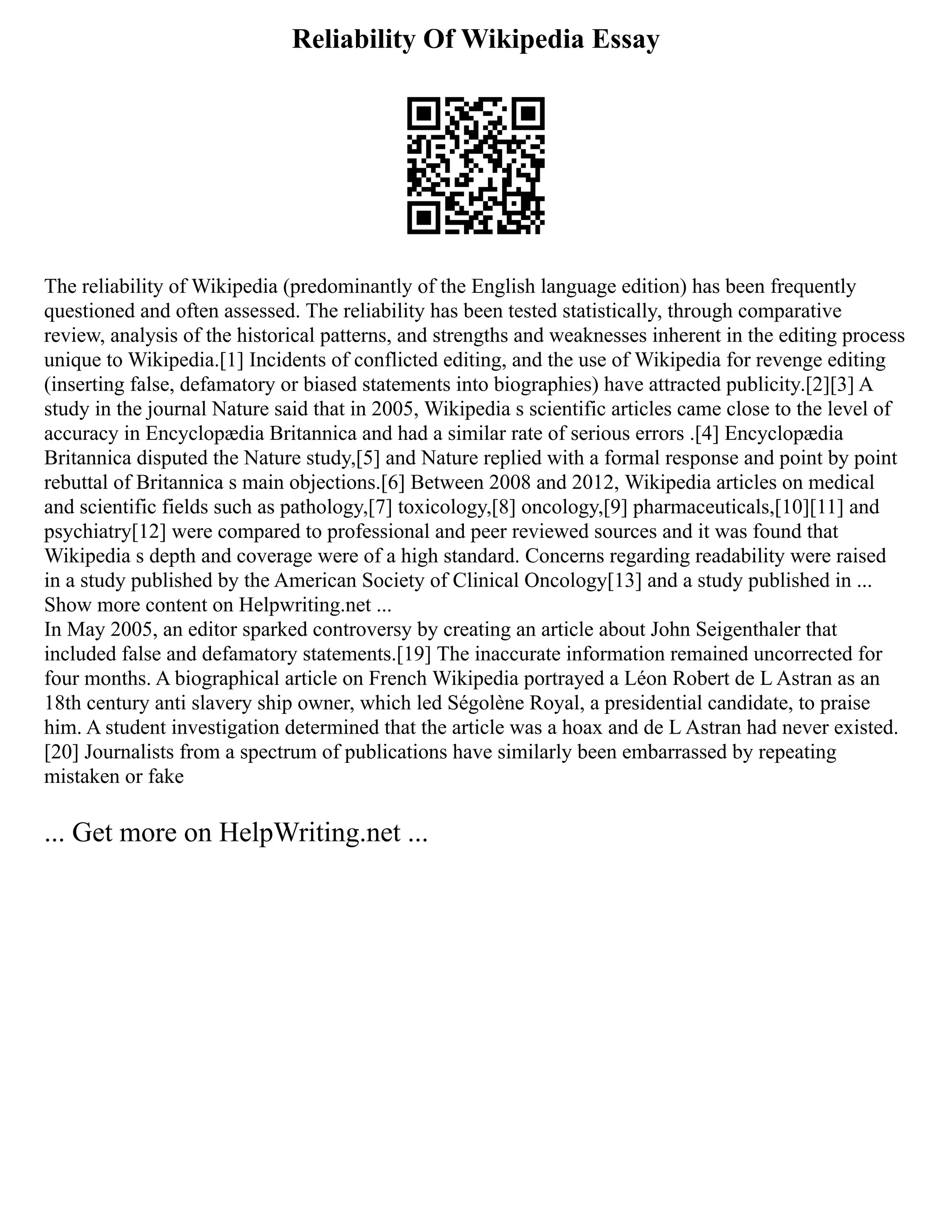 Reliability Of Wikipedia Essay
The reliability of Wikipedia (predominantly of the English language edition) has been frequently
questioned and often assessed. The reliability has been tested statistically, through comparative
review, analysis of the historical patterns, and strengths and weaknesses inherent in the editing process
unique to Wikipedia.[1] Incidents of conflicted editing, and the use of Wikipedia for revenge editing
(inserting false, defamatory or biased statements into biographies) have attracted publicity.[2][3] A
study in the journal Nature said that in 2005, Wikipedia s scientific articles came close to the level of
accuracy in Encyclopædia Britannica and had a similar rate of serious errors .[4] Encyclopædia
Britannica disputed the Nature study,[5] and Nature replied with a formal response and point by point
rebuttal of Britannica s main objections.[6] Between 2008 and 2012, Wikipedia articles on medical
and scientific fields such as pathology,[7] toxicology,[8] oncology,[9] pharmaceuticals,[10][11] and
psychiatry[12] were compared to professional and peer reviewed sources and it was found that
Wikipedia s depth and coverage were of a high standard. Concerns regarding readability were raised
in a study published by the American Society of Clinical Oncology[13] and a study published in ...
Show more content on Helpwriting.net ...
In May 2005, an editor sparked controversy by creating an article about John Seigenthaler that
included false and defamatory statements.[19] The inaccurate information remained uncorrected for
four months. A biographical article on French Wikipedia portrayed a Léon Robert de L Astran as an
18th century anti slavery ship owner, which led Ségolène Royal, a presidential candidate, to praise
him. A student investigation determined that the article was a hoax and de L Astran had never existed.
[20] Journalists from a spectrum of publications have similarly been embarrassed by repeating
mistaken or fake
... Get more on HelpWriting.net ...
 