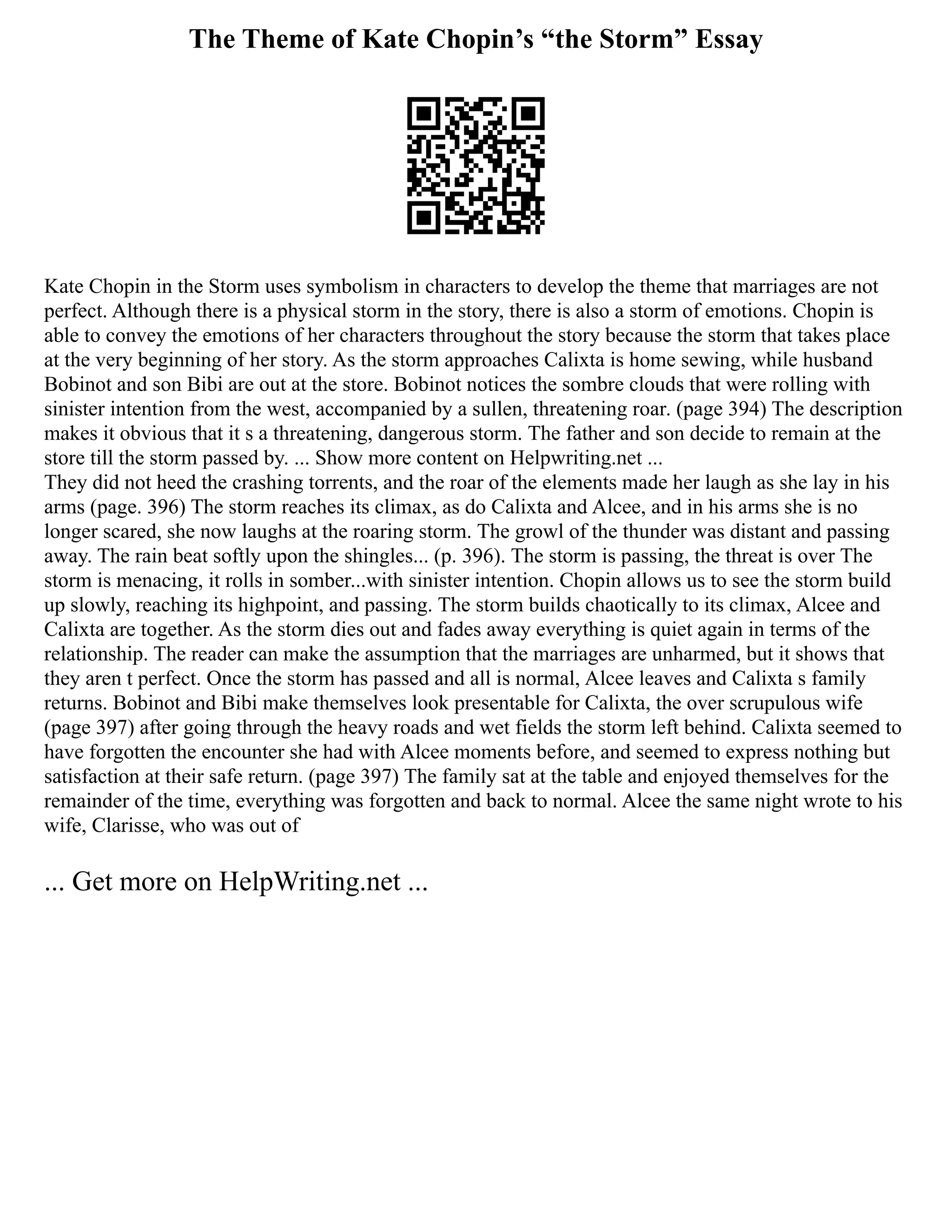 The Theme of Kate Chopin’s “the Storm” Essay
Kate Chopin in the Storm uses symbolism in characters to develop the theme that marriages are not
perfect. Although there is a physical storm in the story, there is also a storm of emotions. Chopin is
able to convey the emotions of her characters throughout the story because the storm that takes place
at the very beginning of her story. As the storm approaches Calixta is home sewing, while husband
Bobinot and son Bibi are out at the store. Bobinot notices the sombre clouds that were rolling with
sinister intention from the west, accompanied by a sullen, threatening roar. (page 394) The description
makes it obvious that it s a threatening, dangerous storm. The father and son decide to remain at the
store till the storm passed by. ... Show more content on Helpwriting.net ...
They did not heed the crashing torrents, and the roar of the elements made her laugh as she lay in his
arms (page. 396) The storm reaches its climax, as do Calixta and Alcee, and in his arms she is no
longer scared, she now laughs at the roaring storm. The growl of the thunder was distant and passing
away. The rain beat softly upon the shingles... (p. 396). The storm is passing, the threat is over The
storm is menacing, it rolls in somber...with sinister intention. Chopin allows us to see the storm build
up slowly, reaching its highpoint, and passing. The storm builds chaotically to its climax, Alcee and
Calixta are together. As the storm dies out and fades away everything is quiet again in terms of the
relationship. The reader can make the assumption that the marriages are unharmed, but it shows that
they aren t perfect. Once the storm has passed and all is normal, Alcee leaves and Calixta s family
returns. Bobinot and Bibi make themselves look presentable for Calixta, the over scrupulous wife
(page 397) after going through the heavy roads and wet fields the storm left behind. Calixta seemed to
have forgotten the encounter she had with Alcee moments before, and seemed to express nothing but
satisfaction at their safe return. (page 397) The family sat at the table and enjoyed themselves for the
remainder of the time, everything was forgotten and back to normal. Alcee the same night wrote to his
wife, Clarisse, who was out of
... Get more on HelpWriting.net ...
 