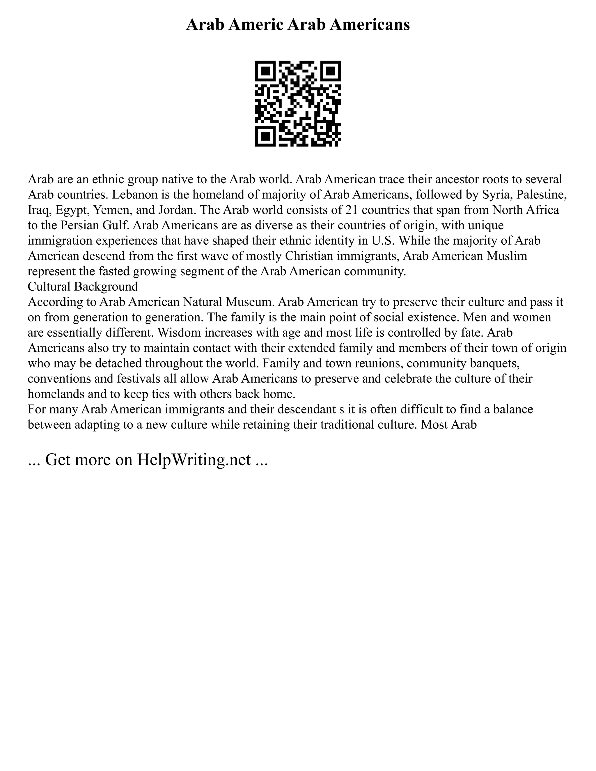 Arab Americ Arab Americans
Arab are an ethnic group native to the Arab world. Arab American trace their ancestor roots to several
Arab countries. Lebanon is the homeland of majority of Arab Americans, followed by Syria, Palestine,
Iraq, Egypt, Yemen, and Jordan. The Arab world consists of 21 countries that span from North Africa
to the Persian Gulf. Arab Americans are as diverse as their countries of origin, with unique
immigration experiences that have shaped their ethnic identity in U.S. While the majority of Arab
American descend from the first wave of mostly Christian immigrants, Arab American Muslim
represent the fasted growing segment of the Arab American community.
Cultural Background
According to Arab American Natural Museum. Arab American try to preserve their culture and pass it
on from generation to generation. The family is the main point of social existence. Men and women
are essentially different. Wisdom increases with age and most life is controlled by fate. Arab
Americans also try to maintain contact with their extended family and members of their town of origin
who may be detached throughout the world. Family and town reunions, community banquets,
conventions and festivals all allow Arab Americans to preserve and celebrate the culture of their
homelands and to keep ties with others back home.
For many Arab American immigrants and their descendant s it is often difficult to find a balance
between adapting to a new culture while retaining their traditional culture. Most Arab
... Get more on HelpWriting.net ...
 