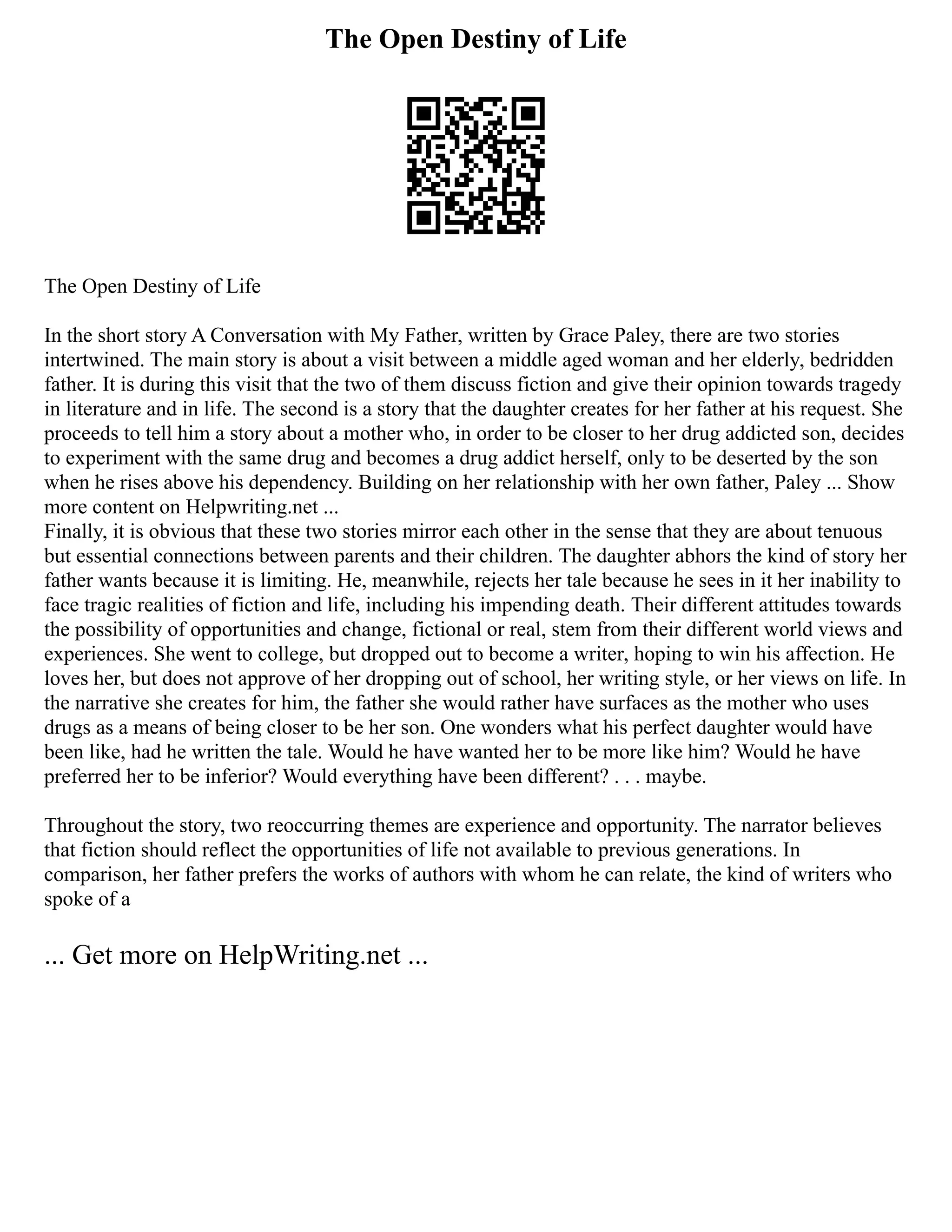The Open Destiny of Life
The Open Destiny of Life
In the short story A Conversation with My Father, written by Grace Paley, there are two stories
intertwined. The main story is about a visit between a middle aged woman and her elderly, bedridden
father. It is during this visit that the two of them discuss fiction and give their opinion towards tragedy
in literature and in life. The second is a story that the daughter creates for her father at his request. She
proceeds to tell him a story about a mother who, in order to be closer to her drug addicted son, decides
to experiment with the same drug and becomes a drug addict herself, only to be deserted by the son
when he rises above his dependency. Building on her relationship with her own father, Paley ... Show
more content on Helpwriting.net ...
Finally, it is obvious that these two stories mirror each other in the sense that they are about tenuous
but essential connections between parents and their children. The daughter abhors the kind of story her
father wants because it is limiting. He, meanwhile, rejects her tale because he sees in it her inability to
face tragic realities of fiction and life, including his impending death. Their different attitudes towards
the possibility of opportunities and change, fictional or real, stem from their different world views and
experiences. She went to college, but dropped out to become a writer, hoping to win his affection. He
loves her, but does not approve of her dropping out of school, her writing style, or her views on life. In
the narrative she creates for him, the father she would rather have surfaces as the mother who uses
drugs as a means of being closer to be her son. One wonders what his perfect daughter would have
been like, had he written the tale. Would he have wanted her to be more like him? Would he have
preferred her to be inferior? Would everything have been different? . . . maybe.
Throughout the story, two reoccurring themes are experience and opportunity. The narrator believes
that fiction should reflect the opportunities of life not available to previous generations. In
comparison, her father prefers the works of authors with whom he can relate, the kind of writers who
spoke of a
... Get more on HelpWriting.net ...
 
