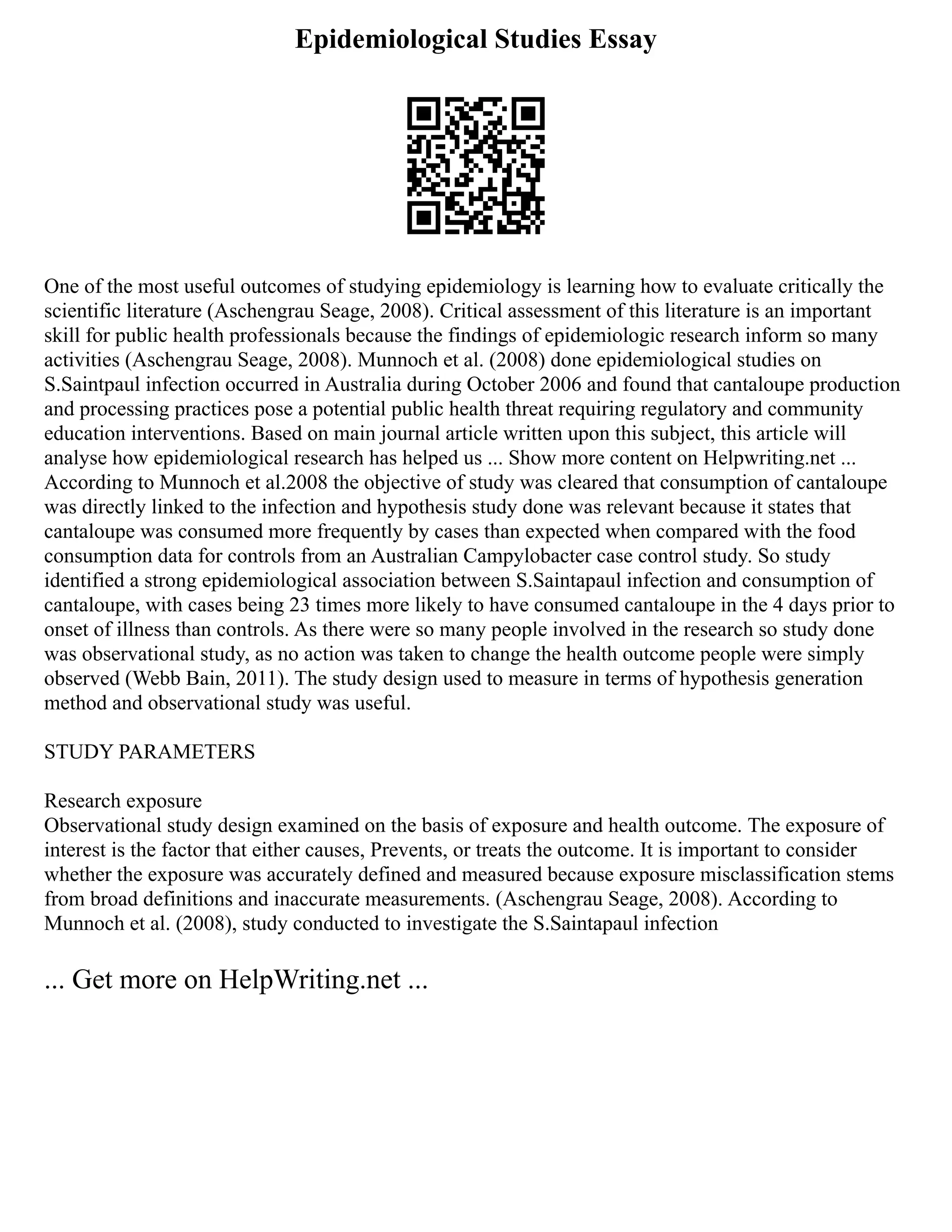 Epidemiological Studies Essay
One of the most useful outcomes of studying epidemiology is learning how to evaluate critically the
scientific literature (Aschengrau Seage, 2008). Critical assessment of this literature is an important
skill for public health professionals because the findings of epidemiologic research inform so many
activities (Aschengrau Seage, 2008). Munnoch et al. (2008) done epidemiological studies on
S.Saintpaul infection occurred in Australia during October 2006 and found that cantaloupe production
and processing practices pose a potential public health threat requiring regulatory and community
education interventions. Based on main journal article written upon this subject, this article will
analyse how epidemiological research has helped us ... Show more content on Helpwriting.net ...
According to Munnoch et al.2008 the objective of study was cleared that consumption of cantaloupe
was directly linked to the infection and hypothesis study done was relevant because it states that
cantaloupe was consumed more frequently by cases than expected when compared with the food
consumption data for controls from an Australian Campylobacter case control study. So study
identified a strong epidemiological association between S.Saintapaul infection and consumption of
cantaloupe, with cases being 23 times more likely to have consumed cantaloupe in the 4 days prior to
onset of illness than controls. As there were so many people involved in the research so study done
was observational study, as no action was taken to change the health outcome people were simply
observed (Webb Bain, 2011). The study design used to measure in terms of hypothesis generation
method and observational study was useful.
STUDY PARAMETERS
Research exposure
Observational study design examined on the basis of exposure and health outcome. The exposure of
interest is the factor that either causes, Prevents, or treats the outcome. It is important to consider
whether the exposure was accurately defined and measured because exposure misclassification stems
from broad definitions and inaccurate measurements. (Aschengrau Seage, 2008). According to
Munnoch et al. (2008), study conducted to investigate the S.Saintapaul infection
... Get more on HelpWriting.net ...
 