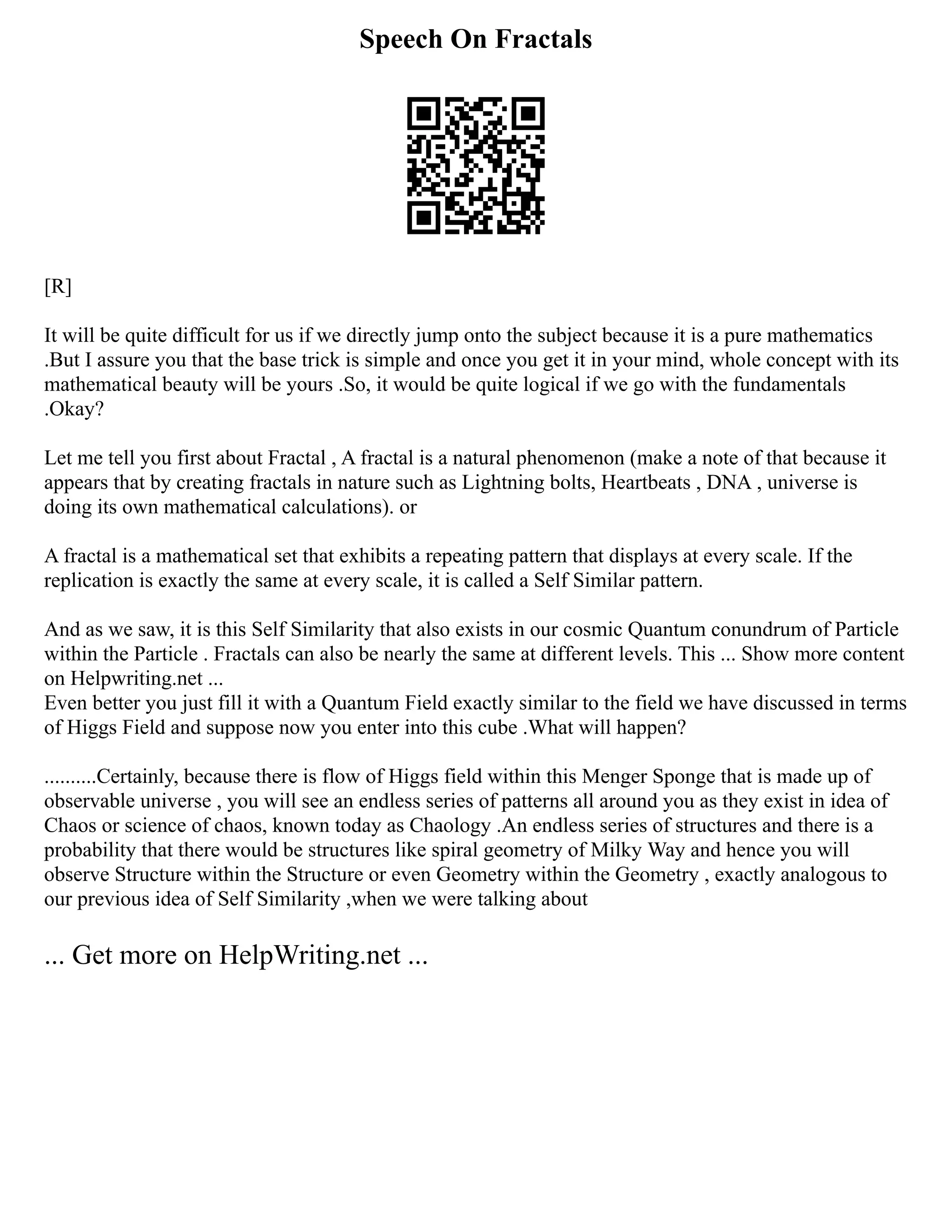 Speech On Fractals
[R]
It will be quite difficult for us if we directly jump onto the subject because it is a pure mathematics
.But I assure you that the base trick is simple and once you get it in your mind, whole concept with its
mathematical beauty will be yours .So, it would be quite logical if we go with the fundamentals
.Okay?
Let me tell you first about Fractal , A fractal is a natural phenomenon (make a note of that because it
appears that by creating fractals in nature such as Lightning bolts, Heartbeats , DNA , universe is
doing its own mathematical calculations). or
A fractal is a mathematical set that exhibits a repeating pattern that displays at every scale. If the
replication is exactly the same at every scale, it is called a Self Similar pattern.
And as we saw, it is this Self Similarity that also exists in our cosmic Quantum conundrum of Particle
within the Particle . Fractals can also be nearly the same at different levels. This ... Show more content
on Helpwriting.net ...
Even better you just fill it with a Quantum Field exactly similar to the field we have discussed in terms
of Higgs Field and suppose now you enter into this cube .What will happen?
..........Certainly, because there is flow of Higgs field within this Menger Sponge that is made up of
observable universe , you will see an endless series of patterns all around you as they exist in idea of
Chaos or science of chaos, known today as Chaology .An endless series of structures and there is a
probability that there would be structures like spiral geometry of Milky Way and hence you will
observe Structure within the Structure or even Geometry within the Geometry , exactly analogous to
our previous idea of Self Similarity ,when we were talking about
... Get more on HelpWriting.net ...
 