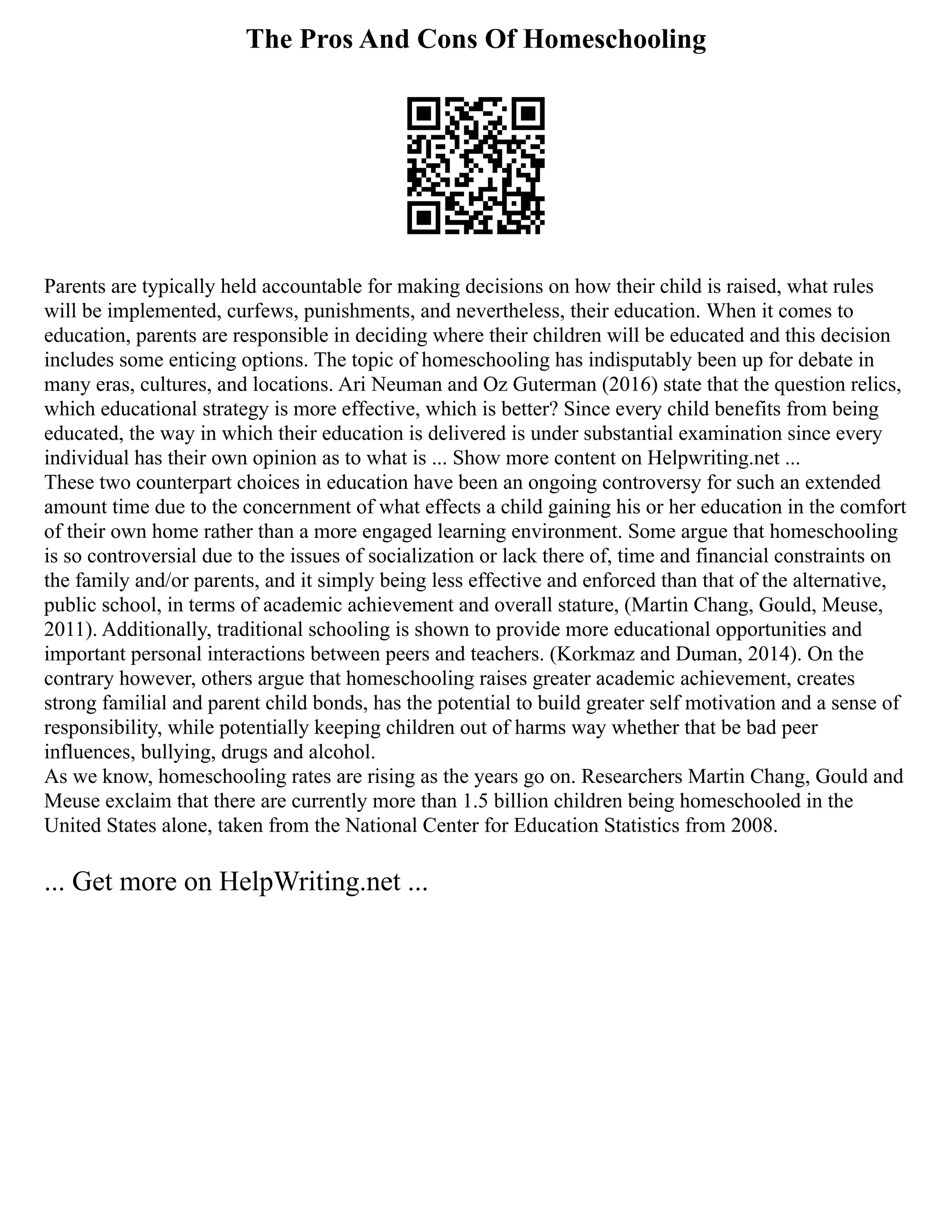 The Pros And Cons Of Homeschooling
Parents are typically held accountable for making decisions on how their child is raised, what rules
will be implemented, curfews, punishments, and nevertheless, their education. When it comes to
education, parents are responsible in deciding where their children will be educated and this decision
includes some enticing options. The topic of homeschooling has indisputably been up for debate in
many eras, cultures, and locations. Ari Neuman and Oz Guterman (2016) state that the question relics,
which educational strategy is more effective, which is better? Since every child benefits from being
educated, the way in which their education is delivered is under substantial examination since every
individual has their own opinion as to what is ... Show more content on Helpwriting.net ...
These two counterpart choices in education have been an ongoing controversy for such an extended
amount time due to the concernment of what effects a child gaining his or her education in the comfort
of their own home rather than a more engaged learning environment. Some argue that homeschooling
is so controversial due to the issues of socialization or lack there of, time and financial constraints on
the family and/or parents, and it simply being less effective and enforced than that of the alternative,
public school, in terms of academic achievement and overall stature, (Martin Chang, Gould, Meuse,
2011). Additionally, traditional schooling is shown to provide more educational opportunities and
important personal interactions between peers and teachers. (Korkmaz and Duman, 2014). On the
contrary however, others argue that homeschooling raises greater academic achievement, creates
strong familial and parent child bonds, has the potential to build greater self motivation and a sense of
responsibility, while potentially keeping children out of harms way whether that be bad peer
influences, bullying, drugs and alcohol.
As we know, homeschooling rates are rising as the years go on. Researchers Martin Chang, Gould and
Meuse exclaim that there are currently more than 1.5 billion children being homeschooled in the
United States alone, taken from the National Center for Education Statistics from 2008.
... Get more on HelpWriting.net ...
 