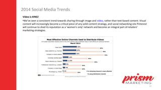 12
2014 Social Media Trends
Video is KING!
•We’ve seen a consistent trend towards sharing through image and video, rather than text-based content. Visual
content will increasingly become a critical piece of any solid content strategy, and social networking site Pinterest
will continue to shed its reputation as a ‘women’s only’ network and become an integral part of retailers’
marketing strategies.
 