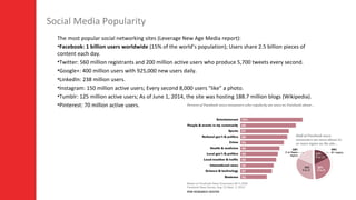 3
Social Media Popularity
The most popular social networking sites (Leverage New Age Media report):
•Facebook: 1 billion users worldwide (15% of the world’s population); Users share 2.5 billion pieces of
content each day.
•Twitter: 560 million registrants and 200 million active users who produce 5,700 tweets every second.
•Google+: 400 million users with 925,000 new users daily.
•LinkedIn: 238 million users.
•Instagram: 150 million active users; Every second 8,000 users “like” a photo.
•Tumblr: 125 million active users; As of June 1, 2014, the site was hosting 188.7 million blogs (Wikipedia).
•Pinterest: 70 million active users.
 