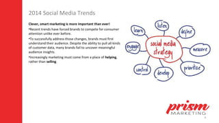 8
2014 Social Media Trends
Clever, smart marketing is more important than ever!
•Recent trends have forced brands to compete for consumer
attention unlike ever before.
•To successfully address those changes, brands must first
understand their audience. Despite the ability to pull all kinds
of customer data, many brands fail to uncover meaningful
audience insights.
•Increasingly marketing must come from a place of helping,
rather than selling.
 