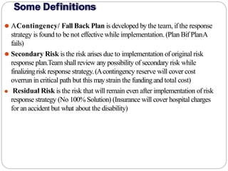 Some Definitions
⚫ AContingency/ Fall Back Plan is developed bythe team, if the response
strategy is foundto be not effective while implementation. (Plan Bif PlanA
fails)
⚫ Secondary Risk is the risk arises due to implementation of original risk
response plan.Team shall review any possibility of secondary risk while
finalizingrisk response strategy.(Acontingency reserve will cover cost
overrun in critical path but this maystrain the fundingand total cost)
⚫ Residual Risk is the risk that will remain even after implementation of risk
response strategy (No 100%Solution) (Insurance will cover hospital charges
for an accident but what about the disability)
 