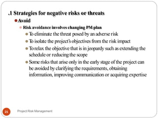 .1 Strategies for negative risks or threats
⚫Avoid
⚫ Risk avoidance involves changing PM plan
⚫T
o eliminate the threat posed byanadverse risk
⚫T
o isolate the project’sobjectives from the risk impact
⚫Torelax the objective that is in jeopardysuch asextending the
schedule or reducingthe scope
⚫Some risks that arise only in the early stage of the project can
be avoided byclarifyingthe requirements, obtaining
information, improving communication or acquiring expertise
Project Risk Management
21
 
