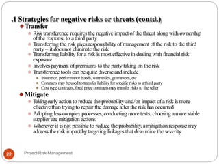 .1 Strategies for negative risks or threats (contd.)
⚫Transfer
⚫ Risk transference requires the negative impact of the threat along with ownership
of the response to athird party
⚫ Transferring the risk gives responsibility of management of the risk to the third
party – it does not eliminate the risk
⚫ Transferring liability for a risk is most effective in dealing with financial risk
exposure
⚫ Involves payment of premiums to the party taking on the risk
⚫ Transference tools can be quite diverse and include
⚫ Insurance, performance bonds, warranties,guarantees, etc
⚫ Contracts maybe used to transfer liabilityfor specific risks to athird party
⚫ Cost type contracts,fixed price contracts maytransfer risks to the seller
⚫Mitigate
⚫ Taking early action to reduce the probability and/or impact of arisk is more
effectivethan trying to repair the damage after the risk has occurred
⚫ Adopting less complex processes, conducting more tests, choosing amore stable
supplier are mitigation actions
⚫ Wherever it is not possible to reduce the probability,amitigation response may
address the risk impact by targeting linkages that determine the severity
Project Risk Management
22
 