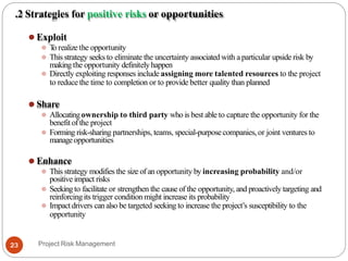 .2 Strategies for positive risks or opportunities
⚫ Exploit
⚫ T
o realize the opportunity
⚫ This strategy seeks to eliminate the uncertainty associated with aparticular upside risk by
makingthe opportunity definitelyhappen
⚫ Directly exploiting responses include assigning more talented resources to the project
to reduce the time to completion or to provide better quality than planned
⚫ Share
⚫ Allocatingownership to third party who is best able to capture the opportunity for the
benefit of the project
⚫ Forming risk-sharing partnerships, teams, special-purposecompanies,or joint ventures to
manageopportunities
⚫ Enhance
⚫ This strategy modifies the size of an opportunity by increasing probability and/or
positive impact risks
⚫ Seekingto facilitate or strengthen the cause of the opportunity, and proactively targeting and
reinforcingits trigger condition might increase its probability
⚫ Impactdrivers canalso be targeted seeking to increase the project’s susceptibility to the
opportunity
Project Risk Management
23
 