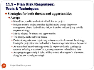 ⚫Strategies for both threats and opportunities
⚫Accept
⚫ It isseldom possible to eliminate all risk from aproject
⚫ Indicates that the project team hasdecided not to change the project
management plan to deal with the risk, or is unable to identify anysuitable
responsestrategy
⚫ Maybe adopted for threats and opportunities
⚫ The strategy canbe active or passive
⚫ Passivestrategy does not require anyaction except to document the strategy,
leavingthe project team to deal with the threats or opportunities asthey occur
⚫ Anexample of an active strategy could be to provide for the contingency
reserves including amountsof time, money,resources to handle the risks
⚫ Accepting an opportunity is being willing to take advantageof it if it comes
along, but not activelypursuingit
Project Risk Management
24
11.5 – Plan Risk Responses:
Tools & Techniques
 