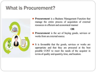 What is Procurement?
⚫ Procurement is a Business Management Function that
manage the entire process of acquisition of external
resources in efficient and economical manner
OR
⚫ Procurement is the act of buying goods, services or
worksfrom an externalsource.
⚫ It is favourable that the goods, services or works are
appropriate and that they are procured at the best
possible COST to meet the needs of the acquirer in
terms of quality and quantity
, time, andlocation.
 