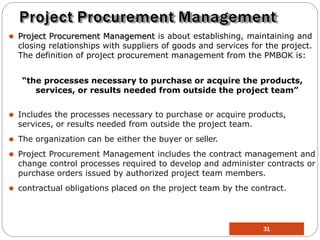 Project Procurement Management
⚫ Project Procurement Management is about establishing, maintaining and
closing relationships with suppliers of goods and services for the project.
The definition of project procurement management from the PMBOK is:
“the processes necessary to purchase or acquire the products,
services, or results needed from outside the project team”
⚫ Includes the processes necessary to purchase or acquire products,
services, or results needed from outside the project team.
⚫ The organization can be either the buyer or seller.
⚫ Project Procurement Management includes the contract management and
change control processes required to develop and administer contracts or
purchase orders issued by authorized project team members.
⚫ contractual obligations placed on the project team by the contract.
31
 
