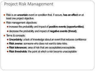 Project Risk Management
⚫ Riskis anuncertain event orconditionthat, if occurs, hasaneffect onat
least oneproject objective.
⚫ Riskmanagement objectives:
⚫increasetheprobability andimpactof positiveevents(opportunities).
⚫decreasetheprobability andimpactof negativeevents(threat).
⚫ T
erms &concepts:
⚫Uncertainty: alackofknowledgeaboutaneventthatreducesconfidence
⚫Riskaverse:someonewhodoesnotwanttotakerisks.
⚫Risktolerances: areaof risk that areacceptable/unacceptable.
⚫Riskthresholds: thepoint at whicharisk becomeunacceptable
 