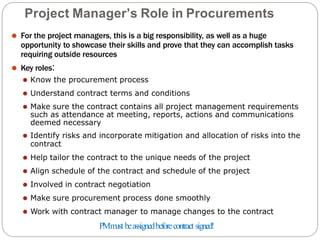 Project Manager’s Role in Procurements
⚫ For the project managers, this is a big responsibility, as well as a huge
opportunity to showcase their skills and prove that they can accomplish tasks
requiring outside resources
⚫ Key roles:
⚫ Know the procurement process
⚫ Understand contract terms and conditions
⚫ Make sure the contract contains all project management requirements
such as attendance at meeting, reports, actions and communications
deemed necessary
⚫ Identify risks and incorporate mitigation and allocation of risks into the
contract
⚫ Help tailor the contract to the unique needs of the project
⚫ Align schedule of the contract and schedule of the project
⚫ Involved in contract negotiation
⚫ Make sure procurement process done smoothly
⚫ Work with contract manager to manage changes to the contract
PMm
ustbeassignedbeforecontract signed!
 