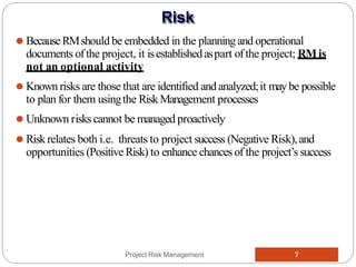 ⚫ BecauseRMshould be embedded in the planningand operational
documents ofthe project, it isestablishedaspart ofthe project; RMis
not an optional activity
⚫ Known risks are those that are identified andanalyzed;it may be possible
to plan for them usingthe RiskManagement processes
⚫ Unknown riskscannot be managed proactively
⚫ Riskrelates both i.e. threats to project success (Negative Risk),and
opportunities (PositiveRisk) to enhance chances of the project’s success
Project Risk Management 7
Risk
 