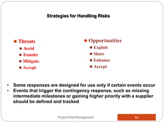 ⚫ Threats
⚫ Avoid
⚫ Transfer
⚫ Mitigate
⚫ Accept
Project Risk Management 11
⚫ Opportunities
⚫ Exploit
⚫ Share
⚫ Enhance
⚫ Accept
Strategies for Handling Risks
• Some responses are designed for use only if certain events occur
• Events that trigger the contingency response, such as missing
intermediate milestones or gaining higher priority with a supplier
should be defined and tracked
 