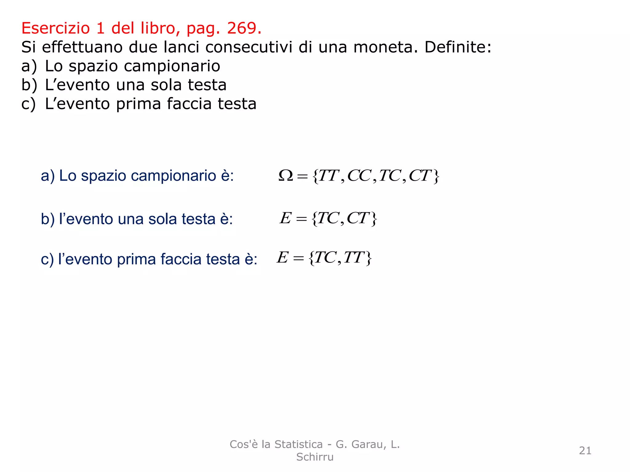 Esercizio 1 del libro, pag. 269.
Si effettuano due lanci consecutivi di una moneta. Definite:
a) Lo spazio campionario
b) L’evento una sola testa
c) L’evento prima faccia testa
a) Lo spazio campionario è: },,,{ CTTCCCTT
b) l’evento una sola testa è: },{ CTTCE 
c) l’evento prima faccia testa è: },{ TTTCE 
21
Cos'è la Statistica - G. Garau, L.
Schirru
 