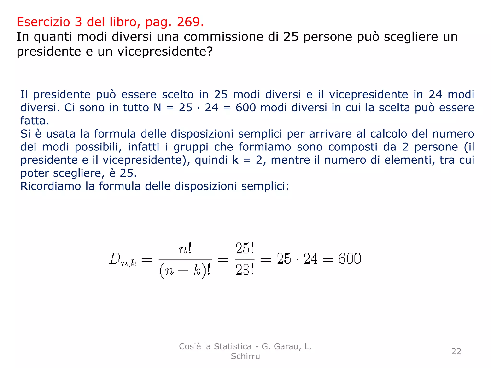 Esercizio 3 del libro, pag. 269.
In quanti modi diversi una commissione di 25 persone può scegliere un
presidente e un vicepresidente?
Il presidente può essere scelto in 25 modi diversi e il vicepresidente in 24 modi
diversi. Ci sono in tutto N = 25 · 24 = 600 modi diversi in cui la scelta può essere
fatta.
Si è usata la formula delle disposizioni semplici per arrivare al calcolo del numero
dei modi possibili, infatti i gruppi che formiamo sono composti da 2 persone (il
presidente e il vicepresidente), quindi k = 2, mentre il numero di elementi, tra cui
poter scegliere, è 25.
Ricordiamo la formula delle disposizioni semplici:
22
Cos'è la Statistica - G. Garau, L.
Schirru
 