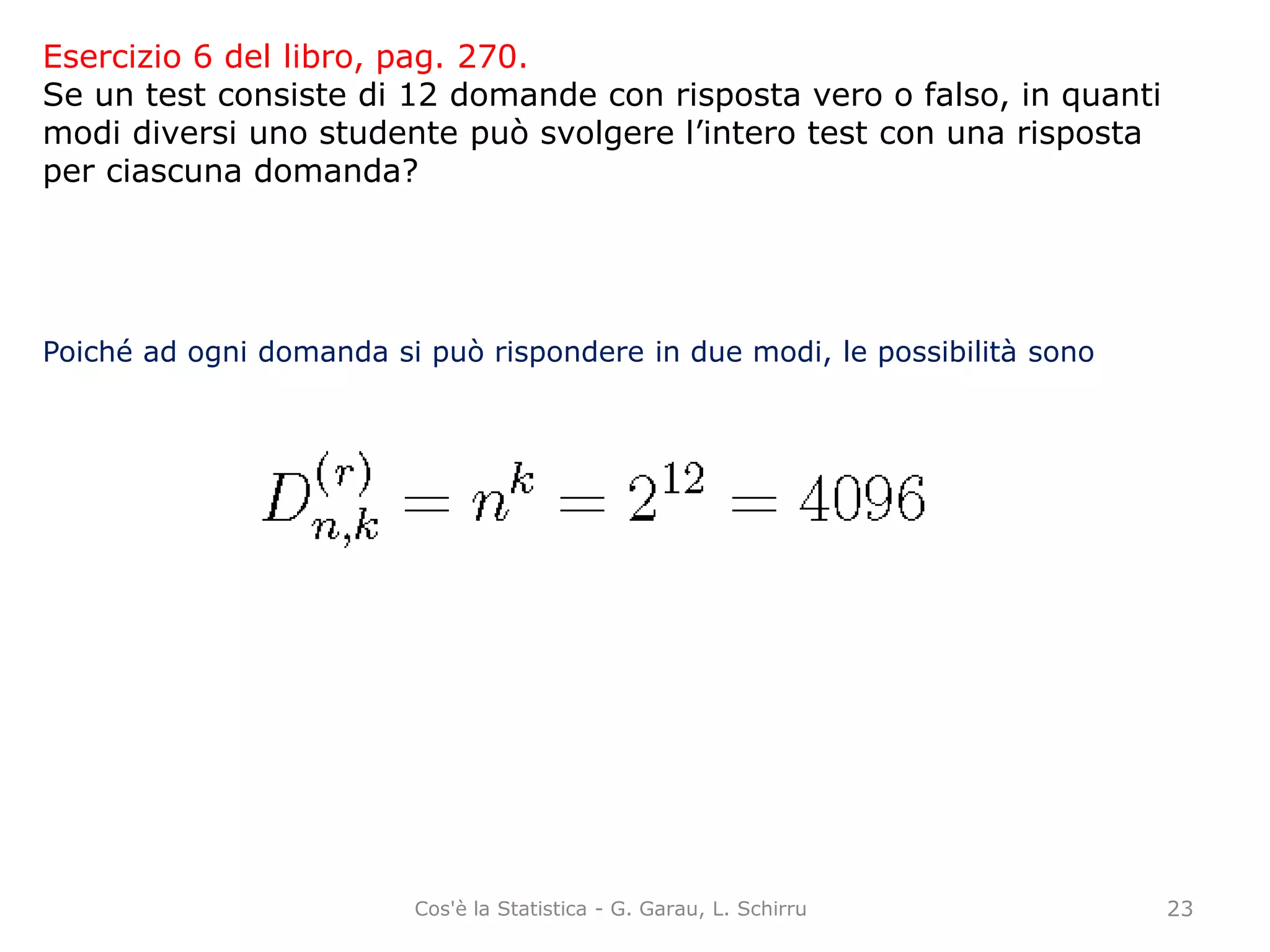 Esercizio 6 del libro, pag. 270.
Se un test consiste di 12 domande con risposta vero o falso, in quanti
modi diversi uno studente può svolgere l’intero test con una risposta
per ciascuna domanda?
Poiché ad ogni domanda si può rispondere in due modi, le possibilità sono
23Cos'è la Statistica - G. Garau, L. Schirru
 