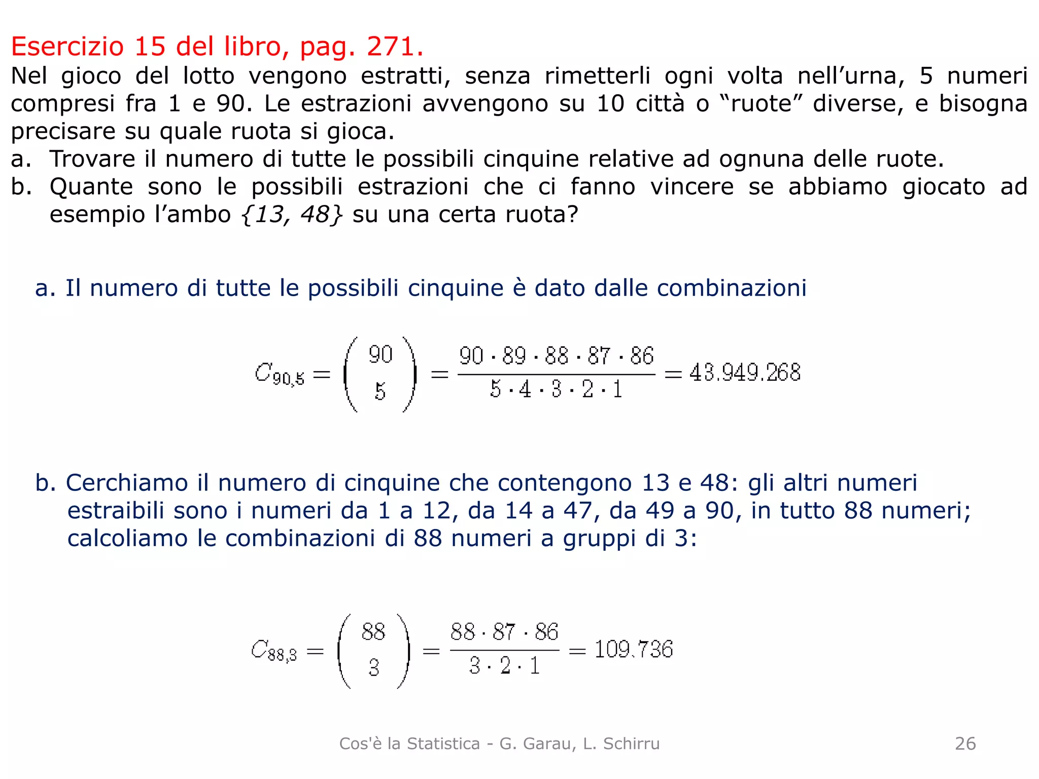 Esercizio 15 del libro, pag. 271.
Nel gioco del lotto vengono estratti, senza rimetterli ogni volta nell’urna, 5 numeri
compresi fra 1 e 90. Le estrazioni avvengono su 10 città o “ruote” diverse, e bisogna
precisare su quale ruota si gioca.
a. Trovare il numero di tutte le possibili cinquine relative ad ognuna delle ruote.
b. Quante sono le possibili estrazioni che ci fanno vincere se abbiamo giocato ad
esempio l’ambo {13, 48} su una certa ruota?
a. Il numero di tutte le possibili cinquine è dato dalle combinazioni
b. Cerchiamo il numero di cinquine che contengono 13 e 48: gli altri numeri
estraibili sono i numeri da 1 a 12, da 14 a 47, da 49 a 90, in tutto 88 numeri;
calcoliamo le combinazioni di 88 numeri a gruppi di 3:
26Cos'è la Statistica - G. Garau, L. Schirru
 