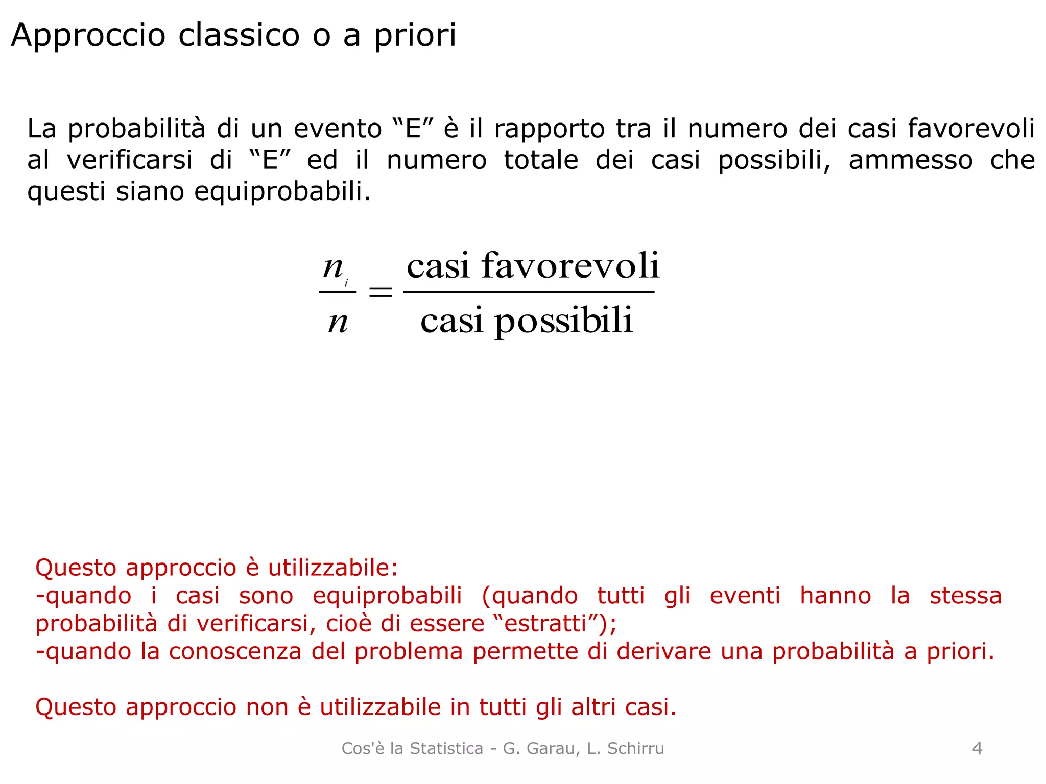 Approccio classico o a priori
La probabilità di un evento “E” è il rapporto tra il numero dei casi favorevoli
al verificarsi di “E” ed il numero totale dei casi possibili, ammesso che
questi siano equiprobabili.
possibilicasi
favorevolicasi

n
ni
Questo approccio è utilizzabile:
-quando i casi sono equiprobabili (quando tutti gli eventi hanno la stessa
probabilità di verificarsi, cioè di essere “estratti”);
-quando la conoscenza del problema permette di derivare una probabilità a priori.
Questo approccio non è utilizzabile in tutti gli altri casi.
4Cos'è la Statistica - G. Garau, L. Schirru
 