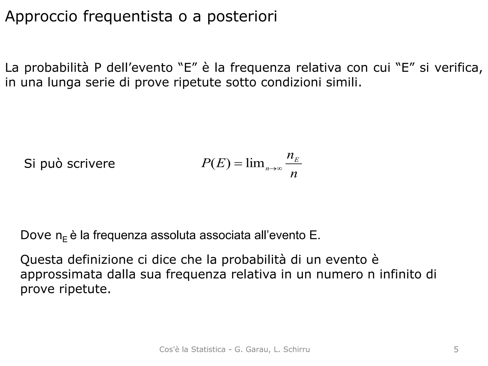 Approccio frequentista o a posteriori
La probabilità P dell’evento “E” è la frequenza relativa con cui “E” si verifica,
in una lunga serie di prove ripetute sotto condizioni simili.
n
n
EP E
n lim)(Si può scrivere
Dove nE è la frequenza assoluta associata all’evento E.
Questa definizione ci dice che la probabilità di un evento è
approssimata dalla sua frequenza relativa in un numero n infinito di
prove ripetute.
5Cos'è la Statistica - G. Garau, L. Schirru
 