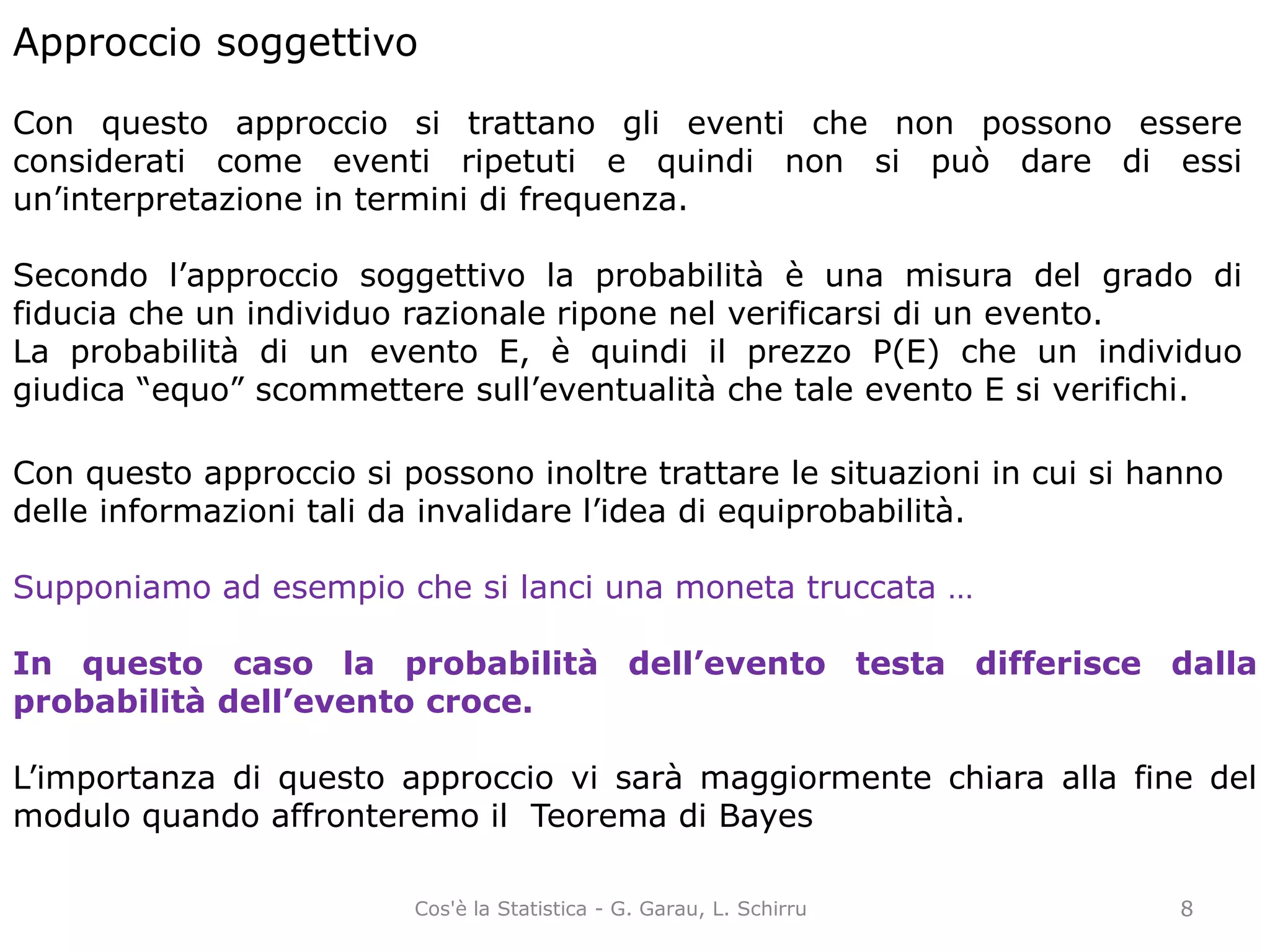 Approccio soggettivo
Con questo approccio si trattano gli eventi che non possono essere
considerati come eventi ripetuti e quindi non si può dare di essi
un’interpretazione in termini di frequenza.
Secondo l’approccio soggettivo la probabilità è una misura del grado di
fiducia che un individuo razionale ripone nel verificarsi di un evento.
La probabilità di un evento E, è quindi il prezzo P(E) che un individuo
giudica “equo” scommettere sull’eventualità che tale evento E si verifichi.
Con questo approccio si possono inoltre trattare le situazioni in cui si hanno
delle informazioni tali da invalidare l’idea di equiprobabilità.
Supponiamo ad esempio che si lanci una moneta truccata …
In questo caso la probabilità dell’evento testa differisce dalla
probabilità dell’evento croce.
L’importanza di questo approccio vi sarà maggiormente chiara alla fine del
modulo quando affronteremo il Teorema di Bayes
8Cos'è la Statistica - G. Garau, L. Schirru
 